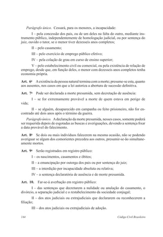 Parágrafo único. Cessará, para os menores, a incapacidade: 
I – pela concessão dos pais, ou de um deles na falta do outro, mediante ins-trumento 
público, independentemente de homologação judicial, ou por sentença do 
juiz, ouvido o tutor, se o menor tiver dezesseis anos completos; 
II – pelo casamento; 
III – pelo exercício de emprego público efetivo; 
IV – pela colação de grau em curso de ensino superior; 
V – pelo estabelecimento civil ou comercial, ou pela existência de relação de 
emprego, desde que, em função deles, o menor com dezesseis anos completos tenha 
economia própria. 
Art. 6o A existência da pessoa natural termina com a morte; presume-se esta, quanto 
aos ausentes, nos casos em que a lei autoriza a abertura de sucessão definitiva. 
Art. 7o Pode ser declarada a morte presumida, sem decretação de ausência: 
I – se for extremamente provável a morte de quem estava em perigo de 
vida; 
II – se alguém, desaparecido em campanha ou feito prisioneiro, não for en-contrado 
até dois anos após o término da guerra. 
Parágrafo único. A declaração da morte presumida, nesses casos, somente poderá 
ser requerida depois de esgotadas as buscas e averiguações, devendo a sentença fixar 
a data provável do falecimento. 
Art. 8o Se dois ou mais indivíduos falecerem na mesma ocasião, não se podendo 
averiguar se algum dos comorientes precedeu aos outros, presumir-se-ão simultane-amente 
mortos. 
Art. 9o Serão registrados em registro público: 
I – os nascimentos, casamentos e óbitos; 
II – a emancipação por outorga dos pais ou por sentença do juiz; 
III – a interdição por incapacidade absoluta ou relativa; 
IV – a sentença declaratória de ausência e de morte presumida. 
Art. 10. Far-se-á averbação em registro público: 
I – das sentenças que decretarem a nulidade ou anulação do casamento, o 
divórcio, a separação judicial e o restabelecimento da sociedade conjugal; 
II – dos atos judiciais ou extrajudiciais que declararem ou reconhecerem a 
filiação; 
III – dos atos judiciais ou extrajudiciais de adoção. 
144 Código Civil Brasileiro 
 