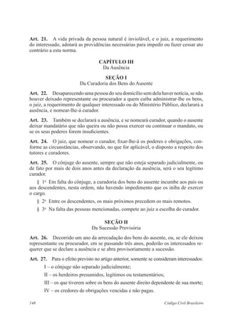 Art. 21. A vida privada da pessoa natural é inviolável, e o juiz, a requerimento 
do interessado, adotará as providências necessárias para impedir ou fazer cessar ato 
contrário a esta norma. 
CAPÍTULO II 
Da Ausência 
Seção I 
Da Curadoria dos Bens do Ausente 
Art. 22. Desaparecendo uma pessoa do seu domicílio sem dela haver notícia, se não 
houver deixado representante ou procurador a quem caiba administrar-lhe os bens, 
o juiz, a requerimento de qualquer interessado ou do Ministério Público, declarará a 
ausência, e nomear-lhe-á curador. 
Art. 23. Também se declarará a ausência, e se nomeará curador, quando o ausente 
deixar mandatário que não queira ou não possa exercer ou continuar o mandato, ou 
se os seus poderes forem insuficientes. 
Art. 24. O juiz, que nomear o curador, fixar-lhe-á os poderes e obrigações, con-forme 
as circunstâncias, observando, no que for aplicável, o disposto a respeito dos 
tutores e curadores. 
Art. 25. O cônjuge do ausente, sempre que não esteja separado judicialmente, ou 
de fato por mais de dois anos antes da declaração da ausência, será o seu legítimo 
curador. 
§ 1o Em falta do cônjuge, a curadoria dos bens do ausente incumbe aos pais ou 
aos descendentes, nesta ordem, não havendo impedimento que os iniba de exercer 
o cargo. 
§ 2o Entre os descendentes, os mais próximos precedem os mais remotos. 
§ 3o Na falta das pessoas mencionadas, compete ao juiz a escolha do curador. 
Seção I 
Da Sucessão Provisória 
Art. 26. Decorrido um ano da arrecadação dos bens do ausente, ou, se ele deixou 
representante ou procurador, em se passando três anos, poderão os interessados re-querer 
que se declare a ausência e se abra provisoriamente a sucessão. 
Art. 27. Para o efeito previsto no artigo anterior, somente se consideram interessados: 
I – o cônjuge não separado judicialmente; 
II – os herdeiros presumidos, legítimos ou testamentários; 
III – os que tiverem sobre os bens do ausente direito dependente de sua morte; 
IV – os credores de obrigações vencidas e não pagas. 
146 Código Civil Brasileiro 
 