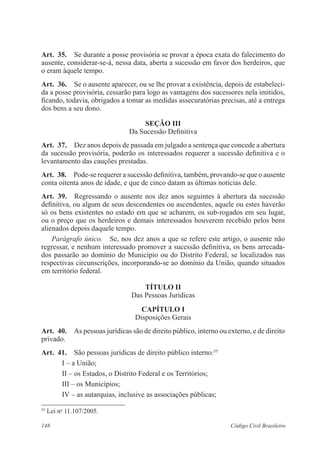 Art. 35. Se durante a posse provisória se provar a época exata do falecimento do 
ausente, considerar-se-á, nessa data, aberta a sucessão em favor dos herdeiros, que 
o eram àquele tempo. 
Art. 36. Se o ausente aparecer, ou se lhe provar a existência, depois de estabeleci-da 
a posse provisória, cessarão para logo as vantagens dos sucessores nela imitidos, 
ficando, todavia, obrigados a tomar as medidas assecuratórias precisas, até a entrega 
dos bens a seu dono. 
Seção II 
Da Sucessão Definitiva 
Art. 37. Dez anos depois de passada em julgado a sentença que concede a abertura 
da sucessão provisória, poderão os interessados requerer a sucessão definitiva e o 
levantamento das cauções prestadas. 
Art. 38. Pode-se requerer a sucessão definitiva, também, provando-se que o ausente 
conta oitenta anos de idade, e que de cinco datam as últimas notícias dele. 
Art. 39. Regressando o ausente nos dez anos seguintes à abertura da sucessão 
definitiva, ou algum de seus descendentes ou ascendentes, aquele ou estes haverão 
só os bens existentes no estado em que se acharem, os sub-rogados em seu lugar, 
ou o preço que os herdeiros e demais interessados houverem recebido pelos bens 
alienados depois daquele tempo. 
Parágrafo único. Se, nos dez anos a que se refere este artigo, o ausente não 
regressar, e nenhum interessado promover a sucessão definitiva, os bens arrecada-dos 
passarão ao domínio do Município ou do Distrito Federal, se localizados nas 
respectivas circunscrições, incorporando-se ao domínio da União, quando situados 
em território federal. 
TÍTULO I 
Das Pessoas Jurídicas 
CAPÍTULO I 
Disposições Gerais 
Art. 40. As pessoas jurídicas são de direito público, interno ou externo, e de direito 
privado. 
Art. 41. São pessoas jurídicas de direito público interno:55 
I – a União; 
II – os Estados, o Distrito Federal e os Territórios; 
III – os Municípios; 
IV – as autarquias, inclusive as associações públicas; 
55 Lei no 11.107/2005. 
148 Código Civil Brasileiro 
 