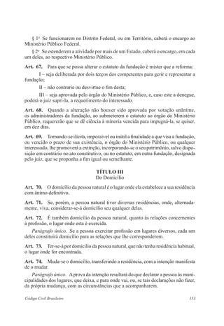 § 1o Se funcionarem no Distrito Federal, ou em Território, caberá o encargo ao 
Ministério Público Federal. 
§ 2o Se estenderem a atividade por mais de um Estado, caberá o encargo, em cada 
um deles, ao respectivo Ministério Público. 
Art. 67. Para que se possa alterar o estatuto da fundação é mister que a reforma: 
I – seja deliberada por dois terços dos competentes para gerir e representar a 
fundação; 
II – não contrarie ou desvirtue o fim desta; 
III – seja aprovada pelo órgão do Ministério Público, e, caso este a denegue, 
poderá o juiz supri-la, a requerimento do interessado. 
Art. 68. Quando a alteração não houver sido aprovada por votação unânime, 
os administradores da fundação, ao submeterem o estatuto ao órgão do Ministério 
Público, requererão que se dê ciência à minoria vencida para impugná-la, se quiser, 
em dez dias. 
Art. 69. Tornando-se ilícita, impossível ou inútil a finalidade a que visa a fundação, 
ou vencido o prazo de sua existência, o órgão do Ministério Público, ou qualquer 
interessado, lhe promoverá a extinção, incorporando-se o seu patrimônio, salvo dispo-sição 
em contrário no ato constitutivo, ou no estatuto, em outra fundação, designada 
pelo juiz, que se proponha a fim igual ou semelhante. 
TÍTULO II 
Do Domicílio 
Art. 70. O domicílio da pessoa natural é o lugar onde ela estabelece a sua residência 
com ânimo definitivo. 
Art. 71. Se, porém, a pessoa natural tiver diversas residências, onde, alternada-mente, 
viva, considerar-se-á domicílio seu qualquer delas. 
Art. 72. É também domicílio da pessoa natural, quanto às relações concernentes 
à profissão, o lugar onde esta é exercida. 
Parágrafo único. Se a pessoa exercitar profissão em lugares diversos, cada um 
deles constituirá domicílio para as relações que lhe corresponderem. 
Art. 73. Ter-se-á por domicílio da pessoa natural, que não tenha residência habitual, 
o lugar onde for encontrada. 
Art. 74. Muda-se o domicílio, transferindo a residência, com a intenção manifesta 
de o mudar. 
Parágrafo único. A prova da intenção resultará do que declarar a pessoa às muni-cipalidades 
dos lugares, que deixa, e para onde vai, ou, se tais declarações não fizer, 
da própria mudança, com as circunstâncias que a acompanharem. 
Código Civil Brasileiro 153 
 