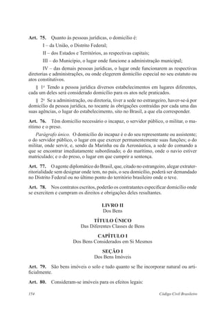 Art. 75. Quanto às pessoas jurídicas, o domicílio é: 
I – da União, o Distrito Federal; 
II – dos Estados e Territórios, as respectivas capitais; 
III – do Município, o lugar onde funcione a administração municipal; 
IV – das demais pessoas jurídicas, o lugar onde funcionarem as respectivas 
diretorias e administrações, ou onde elegerem domicílio especial no seu estatuto ou 
atos constitutivos. 
§ 1o Tendo a pessoa jurídica diversos estabelecimentos em lugares diferentes, 
cada um deles será considerado domicílio para os atos nele praticados. 
§ 2o Se a administração, ou diretoria, tiver a sede no estrangeiro, haver-se-á por 
domicílio da pessoa jurídica, no tocante às obrigações contraídas por cada uma das 
suas agências, o lugar do estabelecimento, sito no Brasil, a que ela corresponder. 
Art. 76. Têm domicílio necessário o incapaz, o servidor público, o militar, o ma-rítimo 
e o preso. 
Parágrafo único. O domicílio do incapaz é o do seu representante ou assistente; 
o do servidor público, o lugar em que exercer permanentemente suas funções; o do 
militar, onde servir, e, sendo da Marinha ou da Aeronáutica, a sede do comando a 
que se encontrar imediatamente subordinado; o do marítimo, onde o navio estiver 
matriculado; e o do preso, o lugar em que cumprir a sentença. 
Art. 77. O agente diplomático do Brasil, que, citado no estrangeiro, alegar extrater-ritorialidade 
sem designar onde tem, no país, o seu domicílio, poderá ser demandado 
no Distrito Federal ou no último ponto do território brasileiro onde o teve. 
Art. 78. Nos contratos escritos, poderão os contratantes especificar domicílio onde 
se exercitem e cumpram os direitos e obrigações deles resultantes. 
LIVRO I 
Dos Bens 
TÍTULO ÚNICO 
Das Diferentes Classes de Bens 
CAPÍTULO I 
Dos Bens Considerados em Si Mesmos 
Seção I 
Dos Bens Imóveis 
Art. 79. São bens imóveis o solo e tudo quanto se lhe incorporar natural ou arti-ficialmente. 
Art. 80. Consideram-se imóveis para os efeitos legais: 
154 Código Civil Brasileiro 
 