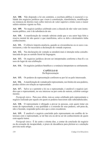 Art. 108. Não dispondo a lei em contrário, a escritura pública é essencial à va-lidade 
dos negócios jurídicos que visem à constituição, transferência, modificação 
ou renúncia de direitos reais sobre imóveis de valor superior a trinta vezes o maior 
salário mínimo vigente no País. 
Art. 109. No negócio jurídico celebrado com a cláusula de não valer sem instru-mento 
público, este é da substância do ato. 
Art. 110. A manifestação de vontade subsiste ainda que o seu autor haja feito a 
reserva mental de não querer o que manifestou, salvo se dela o destinatário tinha 
conhecimento. 
Art. 111. O silêncio importa anuência, quando as circunstâncias ou os usos o au-torizarem, 
e não for necessária a declaração de vontade expressa. 
Art. 112. Nas declarações de vontade se atenderá mais à intenção nelas consubs­tanciada 
do que ao sentido literal da linguagem. 
Art. 113. Os negócios jurídicos devem ser interpretados conforme a boa-fé e os 
usos do lugar de sua celebração. 
Art. 114. Os negócios jurídicos benéficos e a renúncia interpretam-se estritamente. 
CAPÍTULO I 
Da Representação 
Art. 115. Os poderes de representação conferem-se por lei ou pelo interessado. 
Art. 116. A manifestação de vontade pelo representante, nos limites de seus poderes, 
produz efeitos em relação ao representado. 
Art. 117. Salvo se o permitir a lei ou o representado, é anulável o negócio jurí-dico 
que o representante, no seu interesse ou por conta de outrem, celebrar consigo 
mesmo. 
Parágrafo único. Para esse efeito, tem-se como celebrado pelo representante o 
negócio realizado por aquele em quem os poderes houverem sido subestabelecidos. 
Art. 118. O representante é obrigado a provar às pessoas, com quem tratar em 
nome do representado, a sua qualidade e a extensão de seus poderes, sob pena de, 
não o fazendo, responder pelos atos que a estes excederem. 
Art. 119. É anulável o negócio concluído pelo representante em conflito de in-teresses 
com o representado, se tal fato era ou devia ser do conhecimento de quem 
com aquele tratou. 
Parágrafo único. É de cento e oitenta dias, a contar da conclusão do negócio 
ou da cessação da incapacidade, o prazo de decadência para pleitear-se a anulação 
prevista neste artigo. 
158 Código Civil Brasileiro 
 