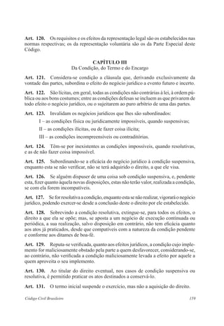 Art. 120. Os requisitos e os efeitos da representação legal são os estabelecidos nas 
normas respectivas; os da representação voluntária são os da Parte Especial deste 
Código. 
CAPÍTULO II 
Da Condição, do Termo e do Encargo 
Art. 121. Considera-se condição a cláusula que, derivando exclusivamente da 
vontade das partes, subordina o efeito do negócio jurídico a evento futuro e incerto. 
Art. 122. São lícitas, em geral, todas as condições não contrárias à lei, à ordem pú-blica 
ou aos bons costumes; entre as condições defesas se incluem as que privarem de 
todo efeito o negócio jurídico, ou o sujeitarem ao puro arbítrio de uma das partes. 
Art. 123. Invalidam os negócios jurídicos que lhes são subordinados: 
I – as condições física ou juridicamente impossíveis, quando suspensivas; 
II – as condições ilícitas, ou de fazer coisa ilícita; 
III – as condições incompreensíveis ou contraditórias. 
Art. 124. Têm-se por inexistentes as condições impossíveis, quando resolutivas, 
e as de não fazer coisa impossível. 
Art. 125. Subordinando-se a eficácia do negócio jurídico à condição suspensiva, 
enquanto esta se não verificar, não se terá adquirido o direito, a que ele visa. 
Art. 126. Se alguém dispuser de uma coisa sob condição suspensiva, e, pendente 
esta, fizer quanto àquela novas disposições, estas não terão valor, realizada a condição, 
se com ela forem incompatíveis. 
Art. 127. Se for resolutiva a condição, enquanto esta se não realizar, vigorará o negócio 
jurídico, podendo exercer-se desde a conclusão deste o direito por ele esta­belecido. 
Art. 128. Sobrevindo a condição resolutiva, extingue-se, para todos os efeitos, o 
direito a que ela se opõe; mas, se aposta a um negócio de execução continuada ou 
periódica, a sua realização, salvo disposição em contrário, não tem eficácia quanto 
aos atos já praticados, desde que compatíveis com a natureza da condição pendente 
e conforme aos ditames de boa-fé. 
Art. 129. Reputa-se verificada, quanto aos efeitos jurídicos, a condição cujo imple-mento 
for maliciosamente obstado pela parte a quem desfavorecer, considerando-se, 
ao contrário, não verificada a condição maliciosamente levada a efeito por aquele a 
quem aproveita o seu implemento. 
Art. 130. Ao titular do direito eventual, nos casos de condição suspensiva ou 
resolutiva, é permitido praticar os atos destinados a conservá-lo. 
Art. 131. O termo inicial suspende o exercício, mas não a aquisição do direito. 
Código Civil Brasileiro 159 
 
