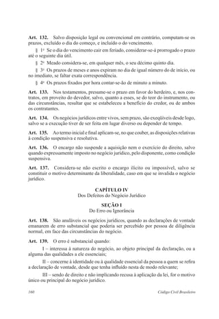 Art. 132. Salvo disposição legal ou convencional em contrário, computam-se os 
prazos, excluído o dia do começo, e incluído o do vencimento. 
§ 1o Se o dia do vencimento cair em feriado, considerar-se-á prorrogado o prazo 
até o seguinte dia útil. 
§ 2o Meado considera-se, em qualquer mês, o seu décimo quinto dia. 
§ 3o Os prazos de meses e anos expiram no dia de igual número do de início, ou 
no imediato, se faltar exata correspondência. 
§ 4o Os prazos fixados por hora contar-se-ão de minuto a minuto. 
Art. 133. Nos testamentos, presume-se o prazo em favor do herdeiro, e, nos con-tratos, 
em proveito do devedor, salvo, quanto a esses, se do teor do instrumento, ou 
das circunstâncias, resultar que se estabeleceu a benefício do credor, ou de ambos 
os contratantes. 
Art. 134. Os negócios jurídicos entre vivos, sem prazo, são exeqüíveis desde logo, 
salvo se a execução tiver de ser feita em lugar diverso ou depender de tempo. 
Art. 135. Ao termo inicial e final aplicam-se, no que couber, as disposições relativas 
à condição suspensiva e resolutiva. 
Art. 136. O encargo não suspende a aquisição nem o exercício do direito, salvo 
quando expressamente imposto no negócio jurídico, pelo disponente, como condição 
suspensiva. 
Art. 137. Considera-se não escrito o encargo ilícito ou impossível, salvo se 
constituir o motivo determinante da liberalidade, caso em que se invalida o negócio 
jurídico. 
CAPÍTULO IV 
Dos Defeitos do Negócio Jurídico 
Seção I 
Do Erro ou Ignorância 
Art. 138. São anuláveis os negócios jurídicos, quando as declarações de vontade 
emanarem de erro substancial que poderia ser percebido por pessoa de diligência 
normal, em face das circunstâncias do negócio. 
Art. 139. O erro é substancial quando: 
I – interessa à natureza do negócio, ao objeto principal da declaração, ou a 
alguma das qualidades a ele essenciais; 
II – concerne à identidade ou à qualidade essencial da pessoa a quem se refira 
a declaração de vontade, desde que tenha influído nesta de modo relevante; 
III – sendo de direito e não implicando recusa à aplicação da lei, for o motivo 
único ou principal do negócio jurídico. 
160 Código Civil Brasileiro 
 