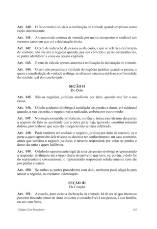 Art. 140. O falso motivo só vicia a declaração de vontade quando expresso como 
razão determinante. 
Art. 141. A transmissão errônea da vontade por meios interpostos é anulável nos 
mesmos casos em que o é a declaração direta. 
Art. 142. O erro de indicação da pessoa ou da coisa, a que se referir a declaração 
de vontade, não viciará o negócio quando, por seu contexto e pelas circunstâncias, 
se puder identificar a coisa ou pessoa cogitada. 
Art. 143. O erro de cálculo apenas autoriza a retificação da declaração de vontade. 
Art. 144. O erro não prejudica a validade do negócio jurídico quando a pessoa, a 
quem a manifestação de vontade se dirige, se oferecer para executá-la na conformidade 
da vontade real do manifestante. 
Seção I 
Do Dolo 
Art. 145. São os negócios jurídicos anuláveis por dolo, quando este for a sua 
causa. 
Art. 146. O dolo acidental só obriga à satisfação das perdas e danos, e é acidental 
quando, a seu despeito, o negócio seria realizado, embora por outro modo. 
Art. 147. Nos negócios jurídicos bilaterais, o silêncio intencional de uma das partes 
a respeito de fato ou qualidade que a outra parte haja ignorado, constitui omissão 
dolosa, provando-se que sem ela o negócio não se teria celebrado. 
Art. 148. Pode também ser anulado o negócio jurídico por dolo de terceiro, se a 
parte a quem aproveite dele tivesse ou devesse ter conhecimento; em caso contrário, 
ainda que subsista o negócio jurídico, o terceiro responderá por todas as perdas e 
danos da parte a quem ludibriou. 
Art. 149. O dolo do representante legal de uma das partes só obriga o representado 
a responder civilmente até a importância do proveito que teve; se, porém, o dolo for 
do representante convencional, o representado responderá solidariamente com ele 
por perdas e danos. 
Art. 150. Se ambas as partes procederem com dolo, nenhuma pode alegá-lo para 
anular o negócio, ou reclamar indenização. 
Seção II 
Da Coação 
Art. 151. A coação, para viciar a declaração da vontade, há de ser tal que incuta ao 
paciente fundado temor de dano iminente e considerável à sua pessoa, à sua família, 
ou aos seus bens. 
Código Civil Brasileiro 161 
 