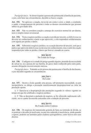 Parágrafo único. Se disser respeito a pessoa não pertencente à família do paciente, 
o juiz, com base nas circunstâncias, decidirá se houve coação. 
Art. 152. No apreciar a coação, ter-se-ão em conta o sexo, a idade, a condição, 
a saúde, o temperamento do paciente e todas as demais circunstâncias que possam 
influir na gravidade dela. 
Art. 153. Não se considera coação a ameaça do exercício normal de um direito, 
nem o simples temor reverencial. 
Art. 154. Vicia o negócio jurídico a coação exercida por terceiro, se dela tivesse ou 
devesse ter conhecimento a parte a que aproveite, e esta responderá solidariamente 
com aquele por perdas e danos. 
Art. 155. Subsistirá o negócio jurídico, se a coação decorrer de terceiro, sem que a 
parte a que aproveite dela tivesse ou devesse ter conhecimento; mas o autor da coação 
responderá por todas as perdas e danos que houver causado ao coacto. 
Seção IV 
Do Estado de Perigo 
Art. 156. Configura-se o estado de perigo quando alguém, premido da necessidade 
de salvar-se, ou a pessoa de sua família, de grave dano conhecido pela outra parte, 
assume obrigação excessivamente onerosa. 
Parágrafo único. Tratando-se de pessoa não pertencente à família do declarante, 
o juiz decidirá segundo as circunstâncias. 
Seção V 
Da Lesão 
Art. 157. Ocorre a lesão quando uma pessoa, sob premente necessidade, ou por 
inexperiência, se obriga a prestação manifestamente desproporcional ao valor da 
prestação oposta. 
§ 1o Aprecia-se a desproporção das prestações segundo os valores vigentes ao 
tempo em que foi celebrado o negócio jurídico. 
§ 2o Não se decretará a anulação do negócio, se for oferecido suplemento sufi-ciente, 
ou se a parte favorecida concordar com a redução do proveito. 
Seção VI 
Da Fraude contra Credores 
Art. 158. Os negócios de transmissão gratuita de bens ou remissão de dívida, se 
os praticar o devedor já insolvente, ou por eles reduzido à insolvência, ainda quando 
o ignore, poderão ser anulados pelos credores quirografários, como lesivos dos seus 
direitos. 
162 Código Civil Brasileiro 
 