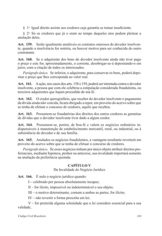 § 1o Igual direito assiste aos credores cuja garantia se tornar insuficiente. 
§ 2o Só os credores que já o eram ao tempo daqueles atos podem pleitear a 
anulação deles. 
Art. 159. Serão igualmente anuláveis os contratos onerosos do devedor insolven-te, 
quando a insolvência for notória, ou houver motivo para ser conhecida do outro 
contratante. 
Art. 160. Se o adquirente dos bens do devedor insolvente ainda não tiver pago 
o preço e este for, aproximadamente, o corrente, desobrigar-se-á depositando-o em 
juízo, com a citação de todos os interessados. 
Parágrafo único. Se inferior, o adquirente, para conservar os bens, poderá depo-sitar 
o preço que lhes corresponda ao valor real. 
Art. 161. A ação, nos casos dos arts. 158 e 159, poderá ser intentada contra o devedor 
insolvente, a pessoa que com ele celebrou a estipulação considerada fraudulenta, ou 
terceiros adquirentes que hajam procedido de má-fé. 
Art. 162. O credor quirografário, que receber do devedor insolvente o pagamento 
da dívida ainda não vencida, ficará obrigado a repor, em proveito do acervo sobre que 
se tenha de efetuar o concurso de credores, aquilo que recebeu. 
Art. 163. Presumem-se fraudatórias dos direitos dos outros credores as garantias 
de dívidas que o devedor insolvente tiver dado a algum credor. 
Art. 164. Presumem-se, porém, de boa-fé e valem os negócios ordinários in-dispensáveis 
à manutenção de estabelecimento mercantil, rural, ou industrial, ou à 
subsistência do devedor e de sua família. 
Art. 165. Anulados os negócios fraudulentos, a vantagem resultante reverterá em 
proveito do acervo sobre que se tenha de efetuar o concurso de credores. 
Parágrafo único. Se esses negócios tinham por único objeto atribuir direitos pre-ferenciais, 
mediante hipoteca, penhor ou anticrese, sua invalidade importará somente 
na anulação da preferência ajustada. 
CAPÍTULO V 
Da Invalidade do Negócio Jurídico 
Art. 166. É nulo o negócio jurídico quando: 
I – celebrado por pessoa absolutamente incapaz; 
II – for ilícito, impossível ou indeterminável o seu objeto; 
III – o motivo determinante, comum a ambas as partes, for ilícito; 
IV – não revestir a forma prescrita em lei; 
V – for preterida alguma solenidade que a lei considere essencial para a sua 
validade; 
Código Civil Brasileiro 163 
 