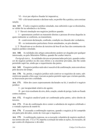 VI – tiver por objetivo fraudar lei imperativa; 
VII – a lei taxativamente o declarar nulo, ou proibir-lhe a prática, sem cominar 
sanção. 
Art. 167. É nulo o negócio jurídico simulado, mas subsistirá o que se dissimulou, 
se válido for na substância e na forma. 
§ 1o Haverá simulação nos negócios jurídicos quando: 
I – aparentarem conferir ou transmitir direitos a pessoas diversas daquelas às 
quais realmente se conferem, ou transmitem; 
II – contiverem declaração, confissão, condição ou cláusula não verdadeira; 
III – os instrumentos particulares forem antedatados, ou pós-datados. 
§ 2o Ressalvam-se os direitos de terceiros de boa-fé em face dos contraentes do 
negócio jurídico simulado. 
Art. 168. As nulidades dos artigos antecedentes podem ser alegadas por qualquer 
interessado, ou pelo Ministério Público, quando lhe couber intervir. 
Parágrafo único. As nulidades devem ser pronunciadas pelo juiz, quando conhe-cer 
do negócio jurídico ou dos seus efeitos e as encontrar provadas, não lhe sendo 
permitido supri-las, ainda que a requerimento das partes. 
Art. 169. O negócio jurídico nulo não é suscetível de confirmação, nem convalesce 
pelo decurso do tempo. 
Art. 170. Se, porém, o negócio jurídico nulo contiver os requisitos de outro, sub-sistirá 
este quando o fim a que visavam as partes permitir supor que o teriam querido, 
se houvessem previsto a nulidade. 
Art. 171. Além dos casos expressamente declarados na lei, é anulável o negócio 
jurídico: 
I – por incapacidade relativa do agente; 
II – por vício resultante de erro, dolo, coação, estado de perigo, lesão ou fraude 
contra credores. 
Art. 172. O negócio anulável pode ser confirmado pelas partes, salvo direito de 
terceiro. 
Art. 173. O ato de confirmação deve conter a substância do negócio celebrado e 
a vontade expressa de mantê-lo. 
Art. 174. É escusada a confirmação expressa, quando o negócio já foi cumprido 
em parte pelo devedor, ciente do vício que o inquinava. 
Art. 175. A confirmação expressa, ou a execução voluntária de negócio anulável, 
nos termos dos arts. 172 a 174, importa a extinção de todas as ações, ou exceções, de 
que contra ele dispusesse o devedor. 
164 Código Civil Brasileiro 
 