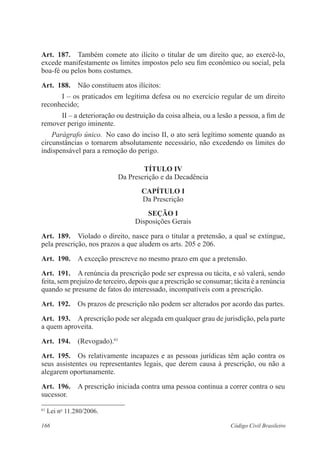 Art. 187. Também comete ato ilícito o titular de um direito que, ao exercê-lo, 
excede manifestamente os limites impostos pelo seu fim econômico ou social, pela 
boa-fé ou pelos bons costumes. 
Art. 188. Não constituem atos ilícitos: 
I – os praticados em legítima defesa ou no exercício regular de um direito 
reconhecido; 
II – a deterioração ou destruição da coisa alheia, ou a lesão a pessoa, a fim de 
remover perigo iminente. 
Parágrafo único. No caso do inciso II, o ato será legítimo somente quando as 
circunstâncias o tornarem absolutamente necessário, não excedendo os limites do 
indispensável para a remoção do perigo. 
TÍTULO IV 
Da Prescrição e da Decadência 
CAPÍTULO I 
Da Prescrição 
Seção I 
Disposições Gerais 
Art. 189. Violado o direito, nasce para o titular a pretensão, a qual se extingue, 
pela prescrição, nos prazos a que aludem os arts. 205 e 206. 
Art. 190. A exceção prescreve no mesmo prazo em que a pretensão. 
Art. 191. A renúncia da prescrição pode ser expressa ou tácita, e só valerá, sendo 
feita, sem prejuízo de terceiro, depois que a prescrição se consumar; tácita é a renúncia 
quando se presume de fatos do interessado, incompatíveis com a prescrição. 
Art. 192. Os prazos de prescrição não podem ser alterados por acordo das partes. 
Art. 193. A prescrição pode ser alegada em qualquer grau de jurisdição, pela parte 
a quem aproveita. 
Art. 194. (Revogado).61 
Art. 195. Os relativamente incapazes e as pessoas jurídicas têm ação contra os 
seus assistentes ou representantes legais, que derem causa à prescrição, ou não a 
alegarem oportunamente. 
Art. 196. A prescrição iniciada contra uma pessoa continua a correr contra o seu 
sucessor. 
61 Lei no 11.280/2006. 
166 Código Civil Brasileiro 
 