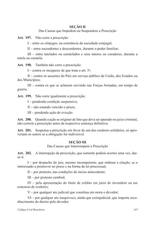 Seção I 
Das Causas que Impedem ou Suspendem a Prescrição 
Art. 197. Não corre a prescrição: 
I – entre os cônjuges, na constância da sociedade conjugal; 
II – entre ascendentes e descendentes, durante o poder familiar; 
III – entre tutelados ou curatelados e seus tutores ou curadores, durante a 
tutela ou curatela. 
Art. 198. Também não corre a prescrição: 
I – contra os incapazes de que trata o art. 3o; 
II – contra os ausentes do País em serviço público da União, dos Estados ou 
dos Municípios; 
III – contra os que se acharem servindo nas Forças Armadas, em tempo de 
guerra. 
Art. 199. Não corre igualmente a prescrição: 
I – pendendo condição suspensiva; 
II – não estando vencido o prazo; 
III – pendendo ação de evicção. 
Art. 200. Quando a ação se originar de fato que deva ser apurado no juízo criminal, 
não correrá a prescrição antes da respectiva sentença definitiva. 
Art. 201. Suspensa a prescrição em favor de um dos credores solidários, só apro-veitam 
os outros se a obrigação for indivisível. 
Seção II 
Das Causas que Interrompem a Prescrição 
Art. 202. A interrupção da prescrição, que somente poderá ocorrer uma vez, dar-se- 
á: 
I – por despacho do juiz, mesmo incompetente, que ordenar a citação, se o 
interessado a promover no prazo e na forma da lei processual; 
II – por protesto, nas condições do inciso antecedente; 
III – por protesto cambial; 
IV – pela apresentação do título de crédito em juízo de inventário ou em 
concurso de credores; 
V – por qualquer ato judicial que constitua em mora o devedor; 
VI – por qualquer ato inequívoco, ainda que extrajudicial, que importe reco-nhecimento 
do direito pelo devedor. 
Código Civil Brasileiro 167 
 