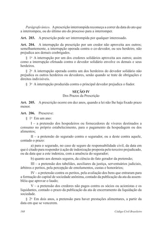 Parágrafo único. A prescrição interrompida recomeça a correr da data do ato que 
a interrompeu, ou do último ato do processo para a interromper. 
Art. 203. A prescrição pode ser interrompida por qualquer interessado. 
Art. 204. A interrupção da prescrição por um credor não aproveita aos outros; 
semelhantemente, a interrupção operada contra o co-devedor, ou seu herdeiro, não 
prejudica aos demais coobrigados. 
§ 1o A interrupção por um dos credores solidários aproveita aos outros; assim 
como a interrupção efetuada contra o devedor solidário envolve os demais e seus 
herdeiros. 
§ 2o A interrupção operada contra um dos herdeiros do devedor solidário não 
prejudica os outros herdeiros ou devedores, senão quando se trate de obrigações e 
direitos indivisíveis. 
§ 3o A interrupção produzida contra o principal devedor prejudica o fiador. 
Seção IV 
Dos Prazos da Prescrição 
Art. 205. A prescrição ocorre em dez anos, quando a lei não lhe haja fixado prazo 
menor. 
Art. 206. Prescreve: 
§ 1o Em um ano: 
I – a pretensão dos hospedeiros ou fornecedores de víveres destinados a 
consumo no próprio estabelecimento, para o pagamento da hospedagem ou dos 
alimentos; 
II – a pretensão do segurado contra o segurador, ou a deste contra aquele, 
contado o prazo: 
a) para o segurado, no caso de seguro de responsabilidade civil, da data em 
que é citado para responder à ação de indenização proposta pelo terceiro prejudicado, 
ou da data que a este indeniza, com a anuência do segurador; 
b) quanto aos demais seguros, da ciência do fato gerador da pretensão; 
III – a pretensão dos tabeliães, auxiliares da justiça, serventuários judiciais, 
árbitros e peritos, pela percepção de emolumentos, custas e honorários; 
IV – a pretensão contra os peritos, pela avaliação dos bens que entraram para 
a formação do capital de sociedade anônima, contado da publicação da ata da assem-bléia 
que aprovar o laudo; 
V – a pretensão dos credores não pagos contra os sócios ou acionistas e os 
liquidantes, contado o prazo da publicação da ata de encerramento da liquidação da 
sociedade. 
§ 2o Em dois anos, a pretensão para haver prestações alimentares, a partir da 
data em que se vencerem. 
168 Código Civil Brasileiro 
 