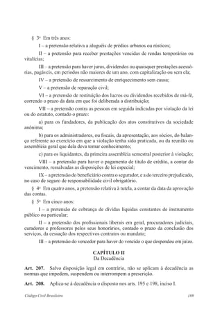 § 3o Em três anos: 
I – a pretensão relativa a aluguéis de prédios urbanos ou rústicos; 
II – a pretensão para receber prestações vencidas de rendas temporárias ou 
vitalícias; 
III – a pretensão para haver juros, dividendos ou quaisquer prestações acessó-rias, 
pagáveis, em períodos não maiores de um ano, com capitalização ou sem ela; 
IV – a pretensão de ressarcimento de enriquecimento sem causa; 
V – a pretensão de reparação civil; 
VI – a pretensão de restituição dos lucros ou dividendos recebidos de má-fé, 
correndo o prazo da data em que foi deliberada a distribuição; 
VII – a pretensão contra as pessoas em seguida indicadas por violação da lei 
ou do estatuto, contado o prazo: 
a) para os fundadores, da publicação dos atos constitutivos da sociedade 
anônima; 
b) para os administradores, ou fiscais, da apresentação, aos sócios, do balan-ço 
referente ao exercício em que a violação tenha sido praticada, ou da reunião ou 
assembléia geral que dela deva tomar conhecimento; 
c) para os liquidantes, da primeira assembléia semestral posterior à violação; 
VIII – a pretensão para haver o pagamento de título de crédito, a contar do 
vencimento, ressalvadas as disposições de lei especial; 
IX – a pretensão do beneficiário contra o segurador, e a do terceiro prejudicado, 
no caso de seguro de responsabilidade civil obrigatório. 
§ 4o Em quatro anos, a pretensão relativa à tutela, a contar da data da aprovação 
das contas. 
§ 5o Em cinco anos: 
I – a pretensão de cobrança de dívidas líquidas constantes de instrumento 
público ou particular; 
II – a pretensão dos profissionais liberais em geral, procuradores judiciais, 
curadores e professores pelos seus honorários, contado o prazo da conclusão dos 
serviços, da cessação dos respectivos contratos ou mandato; 
III – a pretensão do vencedor para haver do vencido o que despendeu em juízo. 
CAPÍTULO I 
Da Decadência 
Art. 207. Salvo disposição legal em contrário, não se aplicam à decadência as 
normas que impedem, suspendem ou interrompem a prescrição. 
Art. 208. Aplica-se à decadência o disposto nos arts. 195 e 198, inciso I. 
Código Civil Brasileiro 169 
 
