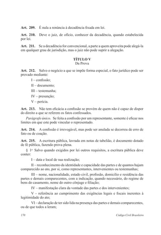 Art. 209. É nula a renúncia à decadência fixada em lei. 
Art. 210. Deve o juiz, de ofício, conhecer da decadência, quando estabelecida 
por lei. 
Art. 211. Se a decadência for convencional, a parte a quem aproveita pode alegá-la 
em qualquer grau de jurisdição, mas o juiz não pode suprir a alegação. 
TÍTULO V 
Da Prova 
Art. 212. Salvo o negócio a que se impõe forma especial, o fato jurídico pode ser 
provado mediante: 
I – confissão; 
II – documento; 
III – testemunha; 
IV – presunção; 
V – perícia. 
Art. 213. Não tem eficácia a confissão se provém de quem não é capaz de dispor 
do direito a que se referem os fatos confessados. 
Parágrafo único. Se feita a confissão por um representante, somente é eficaz nos 
limites em que este pode vincular o representado. 
Art. 214. A confissão é irrevogável, mas pode ser anulada se decorreu de erro de 
fato ou de coação. 
Art. 215. A escritura pública, lavrada em notas de tabelião, é documento dotado 
de fé pública, fazendo prova plena. 
§ 1o Salvo quando exigidos por lei outros requisitos, a escritura pública deve 
conter: 
I – data e local de sua realização; 
II – reconhecimento da identidade e capacidade das partes e de quantos hajam 
comparecido ao ato, por si, como representantes, intervenientes ou testemunhas; 
III – nome, nacionalidade, estado civil, profissão, domicílio e residência das 
partes e demais comparecentes, com a indicação, quando necessário, do regime de 
bens do casamento, nome do outro cônjuge e filiação; 
IV – manifestação clara da vontade das partes e dos intervenientes; 
V – referência ao cumprimento das exigências legais e fiscais inerentes à 
legitimidade do ato; 
VI – declaração de ter sido lida na presença das partes e demais comparecentes, 
ou de que todos a leram; 
170 Código Civil Brasileiro 
 