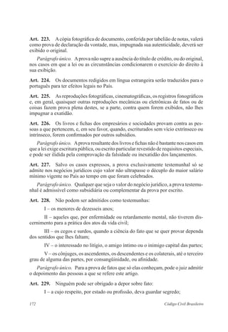 Art. 223. A cópia fotográfica de documento, conferida por tabelião de notas, valerá 
como prova de declaração da vontade, mas, impugnada sua autenticidade, deverá ser 
exibido o original. 
Parágrafo único. A prova não supre a ausência do título de crédito, ou do original, 
nos casos em que a lei ou as circunstâncias condicionarem o exercício do direito à 
sua exibição. 
Art. 224. Os documentos redigidos em língua estrangeira serão traduzidos para o 
português para ter efeitos legais no País. 
Art. 225. As reproduções fotográficas, cinematográficas, os registros fono­gráficos 
e, em geral, quaisquer outras reproduções mecânicas ou eletrônicas de fatos ou de 
coisas fazem prova plena destes, se a parte, contra quem forem exibidos, não lhes 
impugnar a exatidão. 
Art. 226. Os livros e fichas dos empresários e sociedades provam contra as pes-soas 
a que pertencem, e, em seu favor, quando, escriturados sem vício extrínseco ou 
intrínseco, forem confirmados por outros subsídios. 
Parágrafo único. A prova resultante dos livros e fichas não é bastante nos casos em 
que a lei exige escritura pública, ou escrito particular revestido de requisitos especiais, 
e pode ser ilidida pela comprovação da falsidade ou inexatidão dos lançamentos. 
Art. 227. Salvo os casos expressos, a prova exclusivamente testemunhal só se 
admite nos negócios jurídicos cujo valor não ultrapasse o décuplo do maior salário 
mínimo vigente no País ao tempo em que foram celebrados. 
Parágrafo único. Qualquer que seja o valor do negócio jurídico, a prova testemu-nhal 
é admissível como subsidiária ou complementar da prova por escrito. 
Art. 228. Não podem ser admitidos como testemunhas: 
I – os menores de dezesseis anos; 
II – aqueles que, por enfermidade ou retardamento mental, não tiverem dis-cernimento 
para a prática dos atos da vida civil; 
III – os cegos e surdos, quando a ciência do fato que se quer provar dependa 
dos sentidos que lhes faltam; 
IV – o interessado no litígio, o amigo íntimo ou o inimigo capital das partes; 
V – os cônjuges, os ascendentes, os descendentes e os colaterais, até o terceiro 
grau de alguma das partes, por consangüinidade, ou afinidade. 
Parágrafo único. Para a prova de fatos que só elas conheçam, pode o juiz admitir 
o depoimento das pessoas a que se refere este artigo. 
Art. 229. Ninguém pode ser obrigado a depor sobre fato: 
I – a cujo respeito, por estado ou profissão, deva guardar segredo; 
172 Código Civil Brasileiro 
 