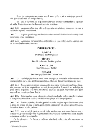 II – a que não possa responder sem desonra própria, de seu cônjuge, parente 
em grau sucessível, ou amigo íntimo; 
III – que o exponha, ou às pessoas referidas no inciso antecedente, a perigo 
de vida, de demanda, ou de dano patrimonial imediato. 
Art. 230. As presunções, que não as legais, não se admitem nos casos em que a 
lei exclui a prova testemunhal. 
Art. 231. Aquele que se nega a submeter-se a exame médico necessário não poderá 
aproveitar-se de sua recusa. 
Art. 232. A recusa à perícia médica ordenada pelo juiz poderá suprir a prova que 
se pretendia obter com o exame. 
parte Especial 
LIVRO I 
Do Direito das Obrigações 
TÍTULO I 
Das Modalidades das Obrigações 
CAPÍTULO I 
Das Obrigações de Dar 
Seção I 
Das Obrigações de Dar Coisa Certa 
Art. 233. A obrigação de dar coisa certa abrange os acessórios dela embora não 
mencionados, salvo se o contrário resultar do título ou das circunstâncias do caso. 
Art. 234. Se, no caso do artigo antecedente, a coisa se perder, sem culpa do deve-dor, 
antes da tradição, ou pendente a condição suspensiva, fica resolvida a obrigação 
para ambas as partes; se a perda resultar de culpa do devedor, responderá este pelo 
equivalente e mais perdas e danos. 
Art. 235. Deteriorada a coisa, não sendo o devedor culpado, poderá o credor resolver 
a obrigação, ou aceitar a coisa, abatido de seu preço o valor que perdeu. 
Art. 236. Sendo culpado o devedor, poderá o credor exigir o equivalente, ou aceitar 
a coisa no estado em que se acha, com direito a reclamar, em um ou em outro caso, 
indenização das perdas e danos. 
Art. 237. Até a tradição pertence ao devedor a coisa, com os seus melhoramentos e 
acrescidos, pelos quais poderá exigir aumento no preço; se o credor não anuir, poderá 
o devedor resolver a obrigação. 
Parágrafo único. Os frutos percebidos são do devedor, cabendo ao credor os 
pendentes. 
Código Civil Brasileiro 173 
 