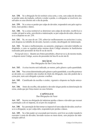 Art. 238. Se a obrigação for de restituir coisa certa, e esta, sem culpa do devedor, 
se perder antes da tradição, sofrerá o credor a perda, e a obrigação se resolverá, res-salvados 
os seus direitos até o dia da perda. 
Art. 239. Se a coisa se perder por culpa do devedor, responderá este pelo equiva-lente, 
mais perdas e danos. 
Art. 240. Se a coisa restituível se deteriorar sem culpa do devedor, recebê-la-á o 
credor, tal qual se ache, sem direito a indenização; se por culpa do devedor, observar-se- 
á o disposto no art. 239. 
Art. 241. Se, no caso do art. 238, sobrevier melhoramento ou acréscimo à coisa, 
sem despesa ou trabalho do devedor, lucrará o credor, desobrigado de indenização. 
Art. 242. Se para o melhoramento, ou aumento, empregou o devedor trabalho ou 
dispêndio, o caso se regulará pelas normas deste Código atinentes às benfeitorias 
realizadas pelo possuidor de boa-fé ou de má-fé. 
Parágrafo único. Quanto aos frutos percebidos, observar-se-á, do mesmo modo, 
o disposto neste Código, acerca do possuidor de boa-fé ou de má-fé. 
Seção I 
Das Obrigações de Dar Coisa Incerta 
Art. 243. A coisa incerta será indicada, ao menos, pelo gênero e pela quantidade. 
Art. 244. Nas coisas determinadas pelo gênero e pela quantidade, a escolha pertence 
ao devedor, se o contrário não resultar do título da obrigação; mas não poderá dar a 
coisa pior, nem será obrigado a prestar a melhor. 
Art. 245. Cientificado da escolha o credor, vigorará o disposto na Seção antece-dente. 
Art. 246. Antes da escolha, não poderá o devedor alegar perda ou deterioração da 
coisa, ainda que por força maior ou caso fortuito. 
CAPÍTULO I 
Das Obrigações de Fazer 
Art. 247. Incorre na obrigação de indenizar perdas e danos o devedor que recusar 
a prestação a ele só imposta, ou só por ele exeqüível. 
Art. 248. Se a prestação do fato tornar-se impossível sem culpa do devedor, resolver-se- 
á a obrigação; se por culpa dele, responderá por perdas e danos. 
Art. 249. Se o fato puder ser executado por terceiro, será livre ao credor mandá-lo 
executar à custa do devedor, havendo recusa ou mora deste, sem prejuízo da inde-nização 
cabível. 
174 Código Civil Brasileiro 
 