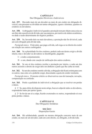 CAPÍTULO V 
Das Obrigações Divisíveis e Indivisíveis 
Art. 257. Havendo mais de um devedor ou mais de um credor em obrigação di-visível, 
esta presume-se dividida em tantas obrigações, iguais e distintas, quantos os 
credores ou devedores. 
Art. 258. A obrigação é indivisível quando a prestação tem por objeto uma coisa ou 
um fato não suscetíveis de divisão, por sua natureza, por motivo de ordem econômica, 
ou dada a razão determinante do negócio jurídico. 
Art. 259. Se, havendo dois ou mais devedores, a prestação não for divisível, cada 
um será obrigado pela dívida toda. 
Parágrafo único. O devedor, que paga a dívida, sub-roga-se no direito do credor 
em relação aos outros coobrigados. 
Art. 260. Se a pluralidade for dos credores, poderá cada um destes exigir a dívida 
inteira; mas o devedor ou devedores se desobrigarão, pagando: 
I – a todos conjuntamente; 
II – a um, dando este caução de ratificação dos outros credores. 
Art. 261. Se um só dos credores receber a prestação por inteiro, a cada um dos 
outros assistirá o direito de exigir dele em dinheiro a parte que lhe caiba no total. 
Art. 262. Se um dos credores remitir a dívida, a obrigação não ficará extinta para com 
os outros; mas estes só a poderão exigir, descontada a quota do credor remitente. 
Parágrafo único. O mesmo critério se observará no caso de transação, novação, 
compensação ou confusão. 
Art. 263. Perde a qualidade de indivisível a obrigação que se resolver em perdas 
e danos. 
§ 1o Se, para efeito do disposto neste artigo, houver culpa de todos os devedores, 
responderão todos por partes iguais. 
§ 2o Se for de um só a culpa, ficarão exonerados os outros, respondendo só esse 
pelas perdas e danos. 
CAPÍTULO VI 
Das Obrigações Solidárias 
Seção I 
Disposições Gerais 
Art. 264. Há solidariedade, quando na mesma obrigação concorre mais de um 
credor, ou mais de um devedor, cada um com direito, ou obrigado, à dívida toda. 
176 Código Civil Brasileiro 
 
