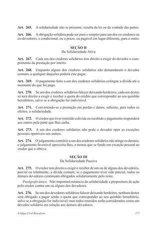 Art. 265. A solidariedade não se presume; resulta da lei ou da vontade das partes. 
Art. 266. A obrigação solidária pode ser pura e simples para um dos co-credores ou 
co-devedores, e condicional, ou a prazo, ou pagável em lugar diferente, para o outro. 
Seção I 
Da Solidariedade Ativa 
Art. 267. Cada um dos credores solidários tem direito a exigir do devedor o cum-primento 
da prestação por inteiro. 
Art. 268. Enquanto alguns dos credores solidários não demandarem o devedor 
comum, a qualquer daqueles poderá este pagar. 
Art. 269. O pagamento feito a um dos credores solidários extingue a dívida até o 
montante do que foi pago. 
Art. 270. Se um dos credores solidários falecer deixando herdeiros, cada um destes 
só terá direito a exigir e receber a quota do crédito que corresponder ao seu quinhão 
hereditário, salvo se a obrigação for indivisível. 
Art. 271. Convertendo-se a prestação em perdas e danos, subsiste, para todos os 
efeitos, a solidariedade. 
Art. 272. O credor que tiver remitido a dívida ou recebido o pagamento responderá 
aos outros pela parte que lhes caiba. 
Art. 273. A um dos credores solidários não pode o devedor opor as exceções 
pessoais oponíveis aos outros. 
Art. 274. O julgamento contrário a um dos credores solidários não atinge os demais; 
o julgamento favorável aproveita-lhes, a menos que se funde em exceção pessoal ao 
credor que o obteve. 
Seção II 
Da Solidariedade Passiva 
Art. 275. O credor tem direito a exigir e receber de um ou de alguns dos devedores, 
parcial ou totalmente, a dívida comum; se o pagamento tiver sido parcial, todos os 
demais devedores continuam obrigados solidariamente pelo resto. 
Parágrafo único. Não importará renúncia da solidariedade a propositura de ação 
pelo credor contra um ou alguns dos devedores. 
Art. 276. Se um dos devedores solidários falecer deixando herdeiros, nenhum destes 
será obrigado a pagar senão a quota que corresponder ao seu quinhão hereditário, 
salvo se a obrigação for indivisível; mas todos reunidos serão considerados como um 
devedor solidário em relação aos demais devedores. 
Código Civil Brasileiro 177 
 