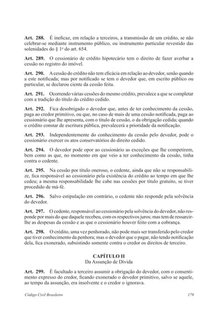 Art. 288. É ineficaz, em relação a terceiros, a transmissão de um crédito, se não 
celebrar-se mediante instrumento público, ou instrumento particular revestido das 
solenidades do § 1o do art. 654. 
Art. 289. O cessionário de crédito hipotecário tem o direito de fazer averbar a 
cessão no registro do imóvel. 
Art. 290. A cessão do crédito não tem eficácia em relação ao devedor, senão quando 
a este notificada; mas por notificado se tem o devedor que, em escrito público ou 
particular, se declarou ciente da cessão feita. 
Art. 291. Ocorrendo várias cessões do mesmo crédito, prevalece a que se completar 
com a tradição do título do crédito cedido. 
Art. 292. Fica desobrigado o devedor que, antes de ter conhecimento da cessão, 
paga ao credor primitivo, ou que, no caso de mais de uma cessão notificada, paga ao 
cessionário que lhe apresenta, com o título de cessão, o da obrigação cedida; quando 
o crédito constar de escritura pública, prevalecerá a prioridade da notificação. 
Art. 293. Independentemente do conhecimento da cessão pelo devedor, pode o 
cessionário exercer os atos conservatórios do direito cedido. 
Art. 294. O devedor pode opor ao cessionário as exceções que lhe competirem, 
bem como as que, no momento em que veio a ter conhecimento da cessão, tinha 
contra o cedente. 
Art. 295. Na cessão por título oneroso, o cedente, ainda que não se responsabili-ze, 
fica responsável ao cessionário pela existência do crédito ao tempo em que lhe 
cedeu; a mesma responsabilidade lhe cabe nas cessões por título gratuito, se tiver 
procedido de má-fé. 
Art. 296. Salvo estipulação em contrário, o cedente não responde pela solvência 
do devedor. 
Art. 297. O cedente, responsável ao cessionário pela solvência do devedor, não res-ponde 
por mais do que daquele recebeu, com os respectivos juros; mas tem de ressarcir-lhe 
as despesas da cessão e as que o cessionário houver feito com a cobrança. 
Art. 298. O crédito, uma vez penhorado, não pode mais ser transferido pelo credor 
que tiver conhecimento da penhora; mas o devedor que o pagar, não tendo notificação 
dela, fica exonerado, subsistindo somente contra o credor os direitos de terceiro. 
CAPÍTULO I 
Da Assunção de Dívida 
Art. 299. É facultado a terceiro assumir a obrigação do devedor, com o consenti-mento 
expresso do credor, ficando exonerado o devedor primitivo, salvo se aquele, 
ao tempo da assunção, era insolvente e o credor o ignorava. 
Código Civil Brasileiro 179 
 