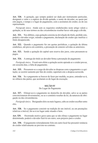Art. 320. A quitação, que sempre poderá ser dada por instrumento particular, 
designará o valor e a espécie da dívida quitada, o nome do devedor, ou quem por 
este pagou, o tempo e o lugar do pagamento, com a assinatura do credor, ou do seu 
representante. 
Parágrafo único. Ainda sem os requisitos estabelecidos neste artigo valerá a 
quitação, se de seus termos ou das circunstâncias resultar haver sido paga a dívida. 
Art. 321. Nos débitos, cuja quitação consista na devolução do título, perdido este, 
poderá o devedor exigir, retendo o pagamento, declaração do credor que inutilize o 
título desaparecido. 
Art. 322. Quando o pagamento for em quotas periódicas, a quitação da última 
estabelece, até prova em contrário, a presunção de estarem solvidas as anteriores. 
Art. 323. Sendo a quitação do capital sem reserva dos juros, estes presumem-se 
pagos. 
Art. 324. A entrega do título ao devedor firma a presunção do pagamento. 
Parágrafo único. Ficará sem efeito a quitação assim operada se o credor provar, 
em sessenta dias, a falta do pagamento. 
Art. 325. Presumem-se a cargo do devedor as despesas com o pagamento e a qui-tação; 
se ocorrer aumento por fato do credor, suportará este a despesa acrescida. 
Art. 326. Se o pagamento se houver de fazer por medida, ou peso, entender-se-á, 
no silêncio das partes, que aceitaram os do lugar da execução. 
Seção IV 
Do Lugar do Pagamento 
Art. 327. Efetuar-se-á o pagamento no domicílio do devedor, salvo se as partes 
convencionarem diversamente, ou se o contrário resultar da lei, da natureza da obri-gação 
ou das circunstâncias. 
Parágrafo único. Designados dois ou mais lugares, cabe ao credor escolher entre 
eles. 
Art. 328. Se o pagamento consistir na tradição de um imóvel, ou em prestações 
relativas a imóvel, far-se-á no lugar onde situado o bem. 
Art. 329. Ocorrendo motivo grave para que se não efetue o pagamento no lugar 
determinado, poderá o devedor fazê-lo em outro, sem prejuízo para o credor. 
Art. 330. O pagamento reiteradamente feito em outro local faz presumir renúncia 
do credor relativamente ao previsto no contrato. 
182 Código Civil Brasileiro 
 