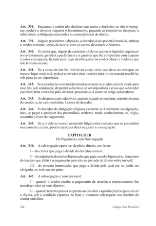 Art. 338. Enquanto o credor não declarar que aceita o depósito, ou não o impug-nar, 
poderá o devedor requerer o levantamento, pagando as respectivas despesas, e 
subsistindo a obrigação para todas as conseqüências de direito. 
Art. 339. Julgado procedente o depósito, o devedor já não poderá levantá-lo, embora 
o credor consinta, senão de acordo com os outros devedores e fiadores. 
Art. 340. O credor que, depois de contestar a lide ou aceitar o depósito, aquiescer 
no levantamento, perderá a preferência e a garantia que lhe competiam com respeito 
à coisa consignada, ficando para logo desobrigados os co-devedores e fiadores que 
não tenham anuído. 
Art. 341. Se a coisa devida for imóvel ou corpo certo que deva ser entregue no 
mesmo lugar onde está, poderá o devedor citar o credor para vir ou mandar recebê-la, 
sob pena de ser depositada. 
Art. 342. Se a escolha da coisa indeterminada competir ao credor, será ele citado para 
esse fim, sob cominação de perder o direito e de ser depositada a coisa que o devedor 
escolher; feita a escolha pelo devedor, proceder-se-á como no artigo antecedente. 
Art. 343. As despesas com o depósito, quando julgado procedente, correrão à conta 
do credor, e, no caso contrário, à conta do devedor. 
Art. 344. O devedor de obrigação litigiosa exonerar-se-á mediante consignação, 
mas, se pagar a qualquer dos pretendidos credores, tendo conhecimento do litígio, 
assumirá o risco do pagamento. 
Art. 345. Se a dívida se vencer, pendendo litígio entre credores que se pretendem 
mutuamente excluir, poderá qualquer deles requerer a consignação. 
CAPÍTULO II 
Do Pagamento com Sub-rogação 
Art. 346. A sub-rogação opera-se, de pleno direito, em favor: 
I – do credor que paga a dívida do devedor comum; 
II – do adquirente do imóvel hipotecado, que paga a credor hipotecário, bem como 
do terceiro que efetiva o pagamento para não ser privado de direito sobre imóvel; 
III – do terceiro interessado, que paga a dívida pela qual era ou podia ser 
obrigado, no todo ou em parte. 
Art. 347. A sub-rogação é convencional: 
I – quando o credor recebe o pagamento de terceiro e expressamente lhe 
transfere todos os seus direitos; 
II – quando terceira pessoa empresta ao devedor a quantia precisa para solver 
a dívida, sob a condição expressa de ficar o mutuante sub-rogado nos direitos do 
credor satisfeito. 
184 Código Civil Brasileiro 
 