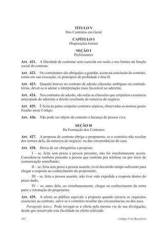 TÍTULO V 
Dos Contratos em Geral 
CAPÍTULO I 
Disposições Gerais 
Seção I 
Preliminares 
Art. 421. A liberdade de contratar será exercida em razão e nos limites da função 
social do contrato. 
Art. 422. Os contratantes são obrigados a guardar, assim na conclusão do contrato, 
como em sua execução, os princípios de probidade e boa-fé. 
Art. 423. Quando houver no contrato de adesão cláusulas ambíguas ou contradi-tórias, 
dever-se-á adotar a interpretação mais favorável ao aderente. 
Art. 424. Nos contratos de adesão, são nulas as cláusulas que estipulem a renúncia 
antecipada do aderente a direito resultante da natureza do negócio. 
Art. 425. É lícito às partes estipular contratos atípicos, observadas as normas gerais 
fixadas neste Código. 
Art. 426. Não pode ser objeto de contrato a herança de pessoa viva. 
Seção I 
Da Formação dos Contratos 
Art. 427. A proposta de contrato obriga o proponente, se o contrário não resultar 
dos termos dela, da natureza do negócio, ou das circunstâncias do caso. 
Art. 428. Deixa de ser obrigatória a proposta: 
I – se, feita sem prazo a pessoa presente, não foi imediatamente aceita. 
Considera-se também presente a pessoa que contrata por telefone ou por meio de 
comunicação semelhante; 
II – se, feita sem prazo a pessoa ausente, tiver decorrido tempo suficiente para 
chegar a resposta ao conhecimento do proponente; 
III – se, feita a pessoa ausente, não tiver sido expedida a resposta dentro do 
prazo dado; 
IV – se, antes dela, ou simultaneamente, chegar ao conhecimento da outra 
parte a retratação do proponente. 
Art. 429. A oferta ao público equivale a proposta quando encerra os requisitos 
essenciais ao contrato, salvo se o contrário resultar das circunstâncias ou dos usos. 
Parágrafo único. Pode revogar-se a oferta pela mesma via de sua divulgação, 
desde que ressalvada esta faculdade na oferta realizada. 
192 Código Civil Brasileiro 
 