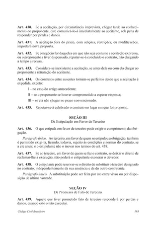 Art. 430. Se a aceitação, por circunstância imprevista, chegar tarde ao conheci-mento 
do proponente, este comunicá-lo-á imediatamente ao aceitante, sob pena de 
responder por perdas e danos. 
Art. 431. A aceitação fora do prazo, com adições, restrições, ou modificações, 
importará nova proposta. 
Art. 432. Se o negócio for daqueles em que não seja costume a aceitação expressa, 
ou o proponente a tiver dispensado, reputar-se-á concluído o contrato, não chegando 
a tempo a recusa. 
Art. 433. Considera-se inexistente a aceitação, se antes dela ou com ela chegar ao 
proponente a retratação do aceitante. 
Art. 434. Os contratos entre ausentes tornam-se perfeitos desde que a aceitação é 
expedida, exceto: 
I – no caso do artigo antecedente; 
II – se o proponente se houver comprometido a esperar resposta; 
III – se ela não chegar no prazo convencionado. 
Art. 435. Reputar-se-á celebrado o contrato no lugar em que foi proposto. 
Seção II 
Da Estipulação em Favor de Terceiro 
Art. 436. O que estipula em favor de terceiro pode exigir o cumprimento da obri-gação. 
Parágrafo único. Ao terceiro, em favor de quem se estipulou a obrigação, também 
é permitido exigi-la, ficando, todavia, sujeito às condições e normas do contrato, se 
a ele anuir, e o estipulante não o inovar nos termos do art. 438. 
Art. 437. Se ao terceiro, em favor de quem se fez o contrato, se deixar o direito de 
reclamar-lhe a execução, não poderá o estipulante exonerar o devedor. 
Art. 438. O estipulante pode reservar-se o direito de substituir o terceiro designado 
no contrato, independentemente da sua anuência e da do outro contratante. 
Parágrafo único. A substituição pode ser feita por ato entre vivos ou por dispo-sição 
de última vontade. 
Seção IV 
Da Promessa de Fato de Terceiro 
Art. 439. Aquele que tiver prometido fato de terceiro responderá por perdas e 
danos, quando este o não executar. 
Código Civil Brasileiro 193 
 