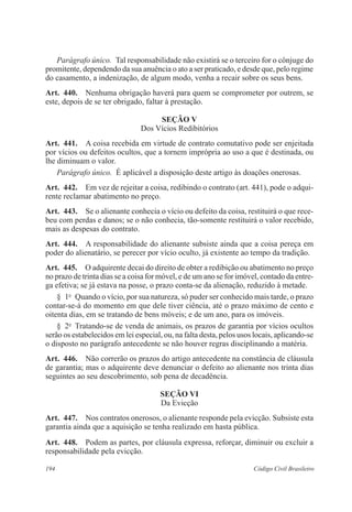 Parágrafo único. Tal responsabilidade não existirá se o terceiro for o cônjuge do 
promitente, dependendo da sua anuência o ato a ser praticado, e desde que, pelo regime 
do casamento, a indenização, de algum modo, venha a recair sobre os seus bens. 
Art. 440. Nenhuma obrigação haverá para quem se comprometer por outrem, se 
este, depois de se ter obrigado, faltar à prestação. 
Seção V 
Dos Vícios Redibitórios 
Art. 441. A coisa recebida em virtude de contrato comutativo pode ser enjeitada 
por vícios ou defeitos ocultos, que a tornem imprópria ao uso a que é destinada, ou 
lhe diminuam o valor. 
Parágrafo único. É aplicável a disposição deste artigo às doações onerosas. 
Art. 442. Em vez de rejeitar a coisa, redibindo o contrato (art. 441), pode o adqui-rente 
reclamar abatimento no preço. 
Art. 443. Se o alienante conhecia o vício ou defeito da coisa, restituirá o que rece-beu 
com perdas e danos; se o não conhecia, tão-somente restituirá o valor recebido, 
mais as despesas do contrato. 
Art. 444. A responsabilidade do alienante subsiste ainda que a coisa pereça em 
poder do alienatário, se perecer por vício oculto, já existente ao tempo da tradição. 
Art. 445. O adquirente decai do direito de obter a redibição ou abatimento no preço 
no prazo de trinta dias se a coisa for móvel, e de um ano se for imóvel, contado da entre-ga 
efetiva; se já estava na posse, o prazo conta-se da alienação, reduzido à metade. 
§ 1o Quando o vício, por sua natureza, só puder ser conhecido mais tarde, o prazo 
contar-se-á do momento em que dele tiver ciência, até o prazo máximo de cento e 
oitenta dias, em se tratando de bens móveis; e de um ano, para os imóveis. 
§ 2o Tratando-se de venda de animais, os prazos de garantia por vícios ocultos 
serão os estabelecidos em lei especial, ou, na falta desta, pelos usos locais, aplicando-se 
o disposto no parágrafo antecedente se não houver regras disciplinando a matéria. 
Art. 446. Não correrão os prazos do artigo antecedente na constância de cláusula 
de garantia; mas o adquirente deve denunciar o defeito ao alienante nos trinta dias 
seguintes ao seu descobrimento, sob pena de decadência. 
Seção VI 
Da Evicção 
Art. 447. Nos contratos onerosos, o alienante responde pela evicção. Subsiste esta 
garantia ainda que a aquisição se tenha realizado em hasta pública. 
Art. 448. Podem as partes, por cláusula expressa, reforçar, diminuir ou excluir a 
responsabilidade pela evicção. 
194 Código Civil Brasileiro 
 