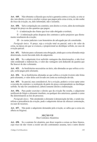 Art. 449. Não obstante a cláusula que exclui a garantia contra a evicção, se esta se 
der, tem direito o evicto a receber o preço que pagou pela coisa evicta, se não soube 
do risco da evicção, ou, dele informado, não o assumiu. 
Art. 450. Salvo estipulação em contrário, tem direito o evicto, além da restituição 
integral do preço ou das quantias que pagou: 
I – à indenização dos frutos que tiver sido obrigado a restituir; 
II – à indenização pelas despesas dos contratos e pelos prejuízos que direta-mente 
resultarem da evicção; 
III – às custas judiciais e aos honorários do advogado por ele constituído. 
Parágrafo único. O preço, seja a evicção total ou parcial, será o do valor da 
coisa, na época em que se evenceu, e proporcional ao desfalque sofrido, no caso de 
evicção parcial. 
Art. 451. Subsiste para o alienante esta obrigação, ainda que a coisa alienada esteja 
deteriorada, exceto havendo dolo do adquirente. 
Art. 452. Se o adquirente tiver auferido vantagens das deteriorações, e não tiver 
sido condenado a indenizá-las, o valor das vantagens será deduzido da quantia que 
lhe houver de dar o alienante. 
Art. 453. As benfeitorias necessárias ou úteis, não abonadas ao que sofreu a evic-ção, 
serão pagas pelo alienante. 
Art. 454. Se as benfeitorias abonadas ao que sofreu a evicção tiverem sido feitas 
pelo alienante, o valor delas será levado em conta na restituição devida. 
Art. 455. Se parcial, mas considerável, for a evicção, poderá o evicto optar entre 
a rescisão do contrato e a restituição da parte do preço correspondente ao desfalque 
sofrido. Se não for considerável, caberá somente direito a indenização. 
Art. 456. Para poder exercitar o direito que da evicção lhe resulta, o adquirente 
notificará do litígio o alienante imediato, ou qualquer dos anteriores, quando e como 
lhe determinarem as leis do processo. 
Parágrafo único. Não atendendo o alienante à denunciação da lide, e sendo ma-nifesta 
a procedência da evicção, pode o adquirente deixar de oferecer contestação, 
ou usar de recursos. 
Art. 457. Não pode o adquirente demandar pela evicção, se sabia que a coisa era 
alheia ou litigiosa. 
Seção VI 
Dos Contratos Aleatórios 
Art. 458. Se o contrato for aleatório, por dizer respeito a coisas ou fatos futuros, 
cujo risco de não virem a existir um dos contratantes assuma, terá o outro direito 
Código Civil Brasileiro 195 
 