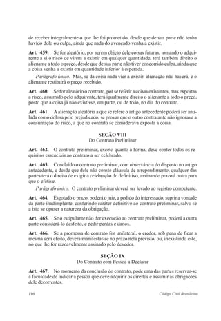 de receber integralmente o que lhe foi prometido, desde que de sua parte não tenha 
havido dolo ou culpa, ainda que nada do avençado venha a existir. 
Art. 459. Se for aleatório, por serem objeto dele coisas futuras, tomando o adqui-rente 
a si o risco de virem a existir em qualquer quantidade, terá também direito o 
alienante a todo o preço, desde que de sua parte não tiver concorrido culpa, ainda que 
a coisa venha a existir em quantidade inferior à esperada. 
Parágrafo único. Mas, se da coisa nada vier a existir, alienação não haverá, e o 
alienante restituirá o preço recebido. 
Art. 460. Se for aleatório o contrato, por se referir a coisas existentes, mas expostas 
a risco, assumido pelo adquirente, terá igualmente direito o alienante a todo o preço, 
posto que a coisa já não existisse, em parte, ou de todo, no dia do contrato. 
Art. 461. A alienação aleatória a que se refere o artigo antecedente poderá ser anu-lada 
como dolosa pelo prejudicado, se provar que o outro contratante não ignorava a 
consumação do risco, a que no contrato se considerava exposta a coisa. 
Seção VI 
Do Contrato Preliminar 
Art. 462. O contrato preliminar, exceto quanto à forma, deve conter todos os re-quisitos 
essenciais ao contrato a ser celebrado. 
Art. 463. Concluído o contrato preliminar, com observância do disposto no artigo 
antecedente, e desde que dele não conste cláusula de arrependimento, qualquer das 
partes terá o direito de exigir a celebração do definitivo, assinando prazo à outra para 
que o efetive. 
Parágrafo único. O contrato preliminar deverá ser levado ao registro competente. 
Art. 464. Esgotado o prazo, poderá o juiz, a pedido do interessado, suprir a vontade 
da parte inadimplente, conferindo caráter definitivo ao contrato preliminar, salvo se 
a isto se opuser a natureza da obrigação. 
Art. 465. Se o estipulante não der execução ao contrato preliminar, poderá a outra 
parte considerá-lo desfeito, e pedir perdas e danos. 
Art. 466. Se a promessa de contrato for unilateral, o credor, sob pena de ficar a 
mesma sem efeito, deverá manifestar-se no prazo nela previsto, ou, inexistindo este, 
no que lhe for razoavelmente assinado pelo devedor. 
Seção IX 
Do Contrato com Pessoa a Declarar 
Art. 467. No momento da conclusão do contrato, pode uma das partes reservar-se 
a faculdade de indicar a pessoa que deve adquirir os direitos e assumir as obrigações 
dele decorrentes. 
196 Código Civil Brasileiro 
 