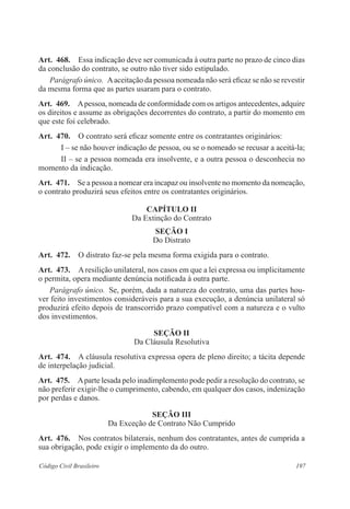 Art. 468. Essa indicação deve ser comunicada à outra parte no prazo de cinco dias 
da conclusão do contrato, se outro não tiver sido estipulado. 
Parágrafo único. A aceitação da pessoa nomeada não será eficaz se não se revestir 
da mesma forma que as partes usaram para o contrato. 
Art. 469. A pessoa, nomeada de conformidade com os artigos antecedentes, adquire 
os direitos e assume as obrigações decorrentes do contrato, a partir do momento em 
que este foi celebrado. 
Art. 470. O contrato será eficaz somente entre os contratantes originários: 
I – se não houver indicação de pessoa, ou se o nomeado se recusar a aceitá-la; 
II – se a pessoa nomeada era insolvente, e a outra pessoa o desconhecia no 
momento da indicação. 
Art. 471. Se a pessoa a nomear era incapaz ou insolvente no momento da nomeação, 
o contrato produzirá seus efeitos entre os contratantes originários. 
CAPÍTULO I 
Da Extinção do Contrato 
Seção I 
Do Distrato 
Art. 472. O distrato faz-se pela mesma forma exigida para o contrato. 
Art. 473. A resilição unilateral, nos casos em que a lei expressa ou implicitamente 
o permita, opera mediante denúncia notificada à outra parte. 
Parágrafo único. Se, porém, dada a natureza do contrato, uma das partes hou-ver 
feito investimentos consideráveis para a sua execução, a denúncia unilateral só 
produzirá efeito depois de transcorrido prazo compatível com a natureza e o vulto 
dos investimentos. 
Seção I 
Da Cláusula Resolutiva 
Art. 474. A cláusula resolutiva expressa opera de pleno direito; a tácita depende 
de interpelação judicial. 
Art. 475. A parte lesada pelo inadimplemento pode pedir a resolução do contrato, se 
não preferir exigir-lhe o cumprimento, cabendo, em qualquer dos casos, indenização 
por perdas e danos. 
Seção II 
Da Exceção de Contrato Não Cumprido 
Art. 476. Nos contratos bilaterais, nenhum dos contratantes, antes de cumprida a 
sua obrigação, pode exigir o implemento da do outro. 
Código Civil Brasileiro 197 
 