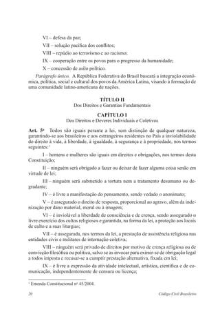 VI – defesa da paz; 
VII – solução pacífica dos conflitos; 
VIII – repúdio ao terrorismo e ao racismo; 
IX – cooperação entre os povos para o progresso da humanidade; 
X – concessão de asilo político. 
Parágrafo único. A República Federativa do Brasil buscará a ­integração 
econô­mica, 
política, social e cultural dos povos da América Latina, visando à formação de 
uma comunidade latino-americana de nações. 
Título I 
Dos Direitos e Garantias Fundamentais 
Capítulo I 
Dos Direitos e Deveres Individuais e Coletivos 
Art. 5o Todos são iguais perante a lei, sem distinção de qualquer natureza, 
garantindo-se aos brasileiros e aos estrangeiros residentes no País a inviolabilidade 
do direito à vida, à liberdade, à igualdade, à segurança e à propriedade, nos termos 
seguintes:1 
I – homens e mulheres são iguais em direitos e obrigações, nos termos desta 
Constituição; 
II – ninguém será obrigado a fazer ou deixar de fazer alguma coisa senão em 
virtude de lei; 
III – ninguém será submetido a tortura nem a tratamento desumano ou de-gradante; 
IV – é livre a manifestação do pensamento, sendo vedado o anonimato; 
V – é assegurado o direito de resposta, proporcional ao agravo, além da inde-nização 
por dano material, moral ou à imagem; 
VI – é inviolável a liberdade de consciência e de crença, sendo assegurado o 
livre exercício dos cultos religiosos e garantida, na forma da lei, a proteção aos locais 
de culto e a suas liturgias; 
VII – é assegurada, nos termos da lei, a prestação de assistência religiosa nas 
entidades civis e militares de internação coletiva; 
VIII – ninguém será privado de direitos por motivo de crença religiosa ou de 
convicção filosófica ou política, salvo se as invocar para eximir-se de obrigação legal 
a todos imposta e recusar-se a cumprir prestação alternativa, fixada em lei; 
IX – é livre a expressão da atividade intelectual, artística, científica e de co-municação, 
independentemente de censura ou licença; 
1 Emenda Constitucional no 45/2004. 
20 Código Civil Brasileiro 
 