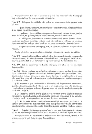 Parágrafo único. Em ambos os casos, dispensa-se o consentimento do cônjuge 
se o regime de bens for o da separação obrigatória. 
Art. 497. Sob pena de nulidade, não podem ser comprados, ainda que em hasta 
pública: 
I – pelos tutores, curadores, testamenteiros e administradores, os bens confiados 
à sua guarda ou administração; 
II – pelos servidores públicos, em geral, os bens ou direitos da pessoa jurídica 
a que servirem, ou que estejam sob sua administração direta ou indireta; 
III – pelos juízes, secretários de tribunais, arbitradores, peritos e outros serven-tuários 
ou auxiliares da justiça, os bens ou direitos sobre que se litigar em tribunal, 
juízo ou conselho, no lugar onde servirem, ou a que se estender a sua autoridade; 
IV – pelos leiloeiros e seus prepostos, os bens de cuja venda estejam encar-regados. 
Parágrafo único. As proibições deste artigo estendem-se à cessão de crédito. 
Art. 498. A proibição contida no inciso III do artigo antecedente, não compreende 
os casos de compra e venda ou cessão entre co-herdeiros, ou em pagamento de dívida, 
ou para garantia de bens já pertencentes a pessoas designadas no referido inciso. 
Art. 499. É lícita a compra e venda entre cônjuges, com relação a bens excluídos 
da comunhão. 
Art. 500. Se, na venda de um imóvel, se estipular o preço por medida de extensão, 
ou se determinar a respectiva área, e esta não corresponder, em qualquer dos casos, 
às dimensões dadas, o comprador terá o direito de exigir o complemento da área, e, 
não sendo isso possível, o de reclamar a resolução do contrato ou abatimento pro-porcional 
ao preço. 
§ 1o Presume-se que a referência às dimensões foi simplesmente enunciativa, 
quando a diferença encontrada não exceder de um vigésimo da área total enunciada, 
ressalvado ao comprador o direito de provar que, em tais circunstâncias, não teria 
realizado o negócio. 
§ 2o Se em vez de falta houver excesso, e o vendedor provar que tinha motivos 
para ignorar a medida exata da área vendida, caberá ao comprador, à sua escolha, 
completar o valor correspondente ao preço ou devolver o excesso. 
§ 3o Não haverá complemento de área, nem devolução de excesso, se o imóvel for 
vendido como coisa certa e discriminada, tendo sido apenas enunciativa a referência às 
suas dimensões, ainda que não conste, de modo expresso, ter sido a venda ad corpus. 
Art. 501. Decai do direito de propor as ações previstas no artigo antecedente o vende-dor 
ou o comprador que não o fizer no prazo de um ano, a contar do registro do título. 
Parágrafo único. Se houver atraso na imissão de posse no imóvel, atribuível ao 
alienante, a partir dela fluirá o prazo de decadência. 
200 Código Civil Brasileiro 
 