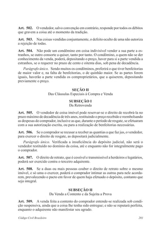 Art. 502. O vendedor, salvo convenção em contrário, responde por todos os débitos 
que gravem a coisa até o momento da tradição. 
Art. 503. Nas coisas vendidas conjuntamente, o defeito oculto de uma não autoriza 
a rejeição de todas. 
Art. 504. Não pode um condômino em coisa indivisível vender a sua parte a es-tranhos, 
se outro consorte a quiser, tanto por tanto. O condômino, a quem não se der 
conhecimento da venda, poderá, depositando o preço, haver para si a parte vendida a 
estranhos, se o requerer no prazo de cento e oitenta dias, sob pena de decadência. 
Parágrafo único. Sendo muitos os condôminos, preferirá o que tiver benfeitorias 
de maior valor e, na falta de benfeitorias, o de quinhão maior. Se as partes forem 
iguais, haverão a parte vendida os comproprietários, que a quiserem, depositando 
previamente o preço. 
Seção I 
Das Cláusulas Especiais à Compra e Venda 
Subseção I 
Da Retrovenda 
Art. 505. O vendedor de coisa imóvel pode reservar-se o direito de recobrá-la no 
prazo máximo de decadência de três anos, restituindo o preço recebido e reembolsando 
as despesas do comprador, inclusive as que, durante o período de resgate, se efetuaram 
com a sua autorização escrita, ou para a realização de benfeitorias necessárias. 
Art. 506. Se o comprador se recusar a receber as quantias a que faz jus, o vendedor, 
para exercer o direito de resgate, as depositará judicialmente. 
Parágrafo único. Verificada a insuficiência do depósito judicial, não será o 
vendedor restituído no domínio da coisa, até e enquanto não for integralmente pago 
o comprador. 
Art. 507. O direito de retrato, que é cessível e transmissível a herdeiros e legatários, 
poderá ser exercido contra o terceiro adquirente. 
Art. 508. Se a duas ou mais pessoas couber o direito de retrato sobre o mesmo 
imóvel, e só uma o exercer, poderá o comprador intimar as outras para nele acorda-rem, 
prevalecendo o pacto em favor de quem haja efetuado o depósito, contanto que 
seja integral. 
Subseção I 
Da Venda a Contento e da Sujeita a Prova 
Art. 509. A venda feita a contento do comprador entende-se realizada sob condi-ção 
suspensiva, ainda que a coisa lhe tenha sido entregue; e não se reputará perfeita, 
enquanto o adquirente não manifestar seu agrado. 
Código Civil Brasileiro 201 
 