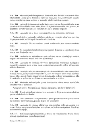 Art. 539. O doador pode fixar prazo ao donatário, para declarar se aceita ou não a 
liberalidade. Desde que o donatário, ciente do prazo, não faça, dentro dele, a decla-ração, 
entender-se-á que aceitou, se a doação não for sujeita a encargo. 
Art. 540. A doação feita em contemplação do merecimento do donatário não perde 
o caráter de liberalidade, como não o perde a doação remuneratória, ou a gravada, no 
excedente ao valor dos serviços remunerados ou ao encargo imposto. 
Art. 541. A doação far-se-á por escritura pública ou instrumento particular. 
Parágrafo único. A doação verbal será válida, se, versando sobre bens móveis e 
de pequeno valor, se lhe seguir incontinenti a tradição. 
Art. 542. A doação feita ao nascituro valerá, sendo aceita pelo seu representante 
legal. 
Art. 543. Se o donatário for absolutamente incapaz, dispensa-se a aceitação, desde 
que se trate de doação pura. 
Art. 544. A doação de ascendentes a descendentes, ou de um cônjuge a outro, 
importa adiantamento do que lhes cabe por herança. 
Art. 545. A doação em forma de subvenção periódica ao beneficiado extingue-se 
morrendo o doador, salvo se este outra coisa dispuser, mas não poderá ultrapassar a 
vida do donatário. 
Art. 546. A doação feita em contemplação de casamento futuro com certa e deter-minada 
pessoa, quer pelos nubentes entre si, quer por terceiro a um deles, a ambos, 
ou aos filhos que, de futuro, houverem um do outro, não pode ser impugnada por falta 
de aceitação, e só ficará sem efeito se o casamento não se realizar. 
Art. 547. O doador pode estipular que os bens doados voltem ao seu patrimônio, 
se sobreviver ao donatário. 
Parágrafo único. Não prevalece cláusula de reversão em favor de terceiro. 
Art. 548. É nula a doação de todos os bens sem reserva de parte, ou renda suficiente 
para a subsistência do doador. 
Art. 549. Nula é também a doação quanto à parte que exceder à de que o doador, 
no momento da liberalidade, poderia dispor em testamento. 
Art. 550. A doação do cônjuge adúltero ao seu cúmplice pode ser anulada pelo 
outro cônjuge, ou por seus herdeiros necessários, até dois anos depois de dissolvida 
a sociedade conjugal. 
Art. 551. Salvo declaração em contrário, a doação em comum a mais de uma pessoa 
entende-se distribuída entre elas por igual. 
Código Civil Brasileiro 205 
 
