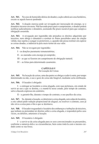 Art. 561. No caso de homicídio doloso do doador, a ação caberá aos seus herdeiros, 
exceto se aquele houver perdoado. 
Art. 562. A doação onerosa pode ser revogada por inexecução do encargo, se o 
donatário incorrer em mora. Não havendo prazo para o cumprimento, o doador poderá 
notificar judicialmente o donatário, assinando-lhe prazo razoável para que cumpra a 
obrigação assumida. 
Art. 563. A revogação por ingratidão não prejudica os direitos adquiridos por 
terceiros, nem obriga o donatário a restituir os frutos percebidos antes da citação 
válida; mas sujeita-o a pagar os posteriores, e, quando não possa restituir em espécie 
as coisas doadas, a indenizá-la pelo meio termo do seu valor. 
Art. 564. Não se revogam por ingratidão: 
I – as doações puramente remuneratórias; 
II – as oneradas com encargo já cumprido; 
III – as que se fizerem em cumprimento de obrigação natural; 
IV – as feitas para determinado casamento. 
CAPÍTULO V 
Da Locação de Coisas 
Art. 565. Na locação de coisas, uma das partes se obriga a ceder à outra, por tempo 
determinado ou não, o uso e gozo de coisa não fungível, mediante certa retribuição. 
Art. 566. O locador é obrigado: 
I – a entregar ao locatário a coisa alugada, com suas pertenças, em estado de 
servir ao uso a que se destina, e a mantê-la nesse estado, pelo tempo do contrato, 
salvo cláusula expressa em contrário; 
II – a garantir-lhe, durante o tempo do contrato, o uso pacífico da coisa. 
Art. 567. Se, durante a locação, se deteriorar a coisa alugada, sem culpa do locatário, 
a este caberá pedir redução proporcional do aluguel, ou resolver o contrato, caso já 
não sirva a coisa para o fim a que se destinava. 
Art. 568. O locador resguardará o locatário dos embaraços e turbações de terceiros, 
que tenham ou pretendam ter direitos sobre a coisa alugada, e responderá pelos seus 
vícios, ou defeitos, anteriores à locação. 
Art. 569. O locatário é obrigado: 
I – a servir-se da coisa alugada para os usos convencionados ou presumidos, 
conforme a natureza dela e as circunstâncias, bem como tratá-la com o mesmo cui-dado 
como se sua fosse; 
Código Civil Brasileiro 207 
 