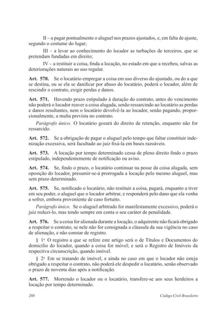 II – a pagar pontualmente o aluguel nos prazos ajustados, e, em falta de ajuste, 
segundo o costume do lugar; 
III – a levar ao conhecimento do locador as turbações de terceiros, que se 
pretendam fundadas em direito; 
IV – a restituir a coisa, finda a locação, no estado em que a recebeu, salvas as 
deteriorações naturais ao uso regular. 
Art. 570. Se o locatário empregar a coisa em uso diverso do ajustado, ou do a que 
se destina, ou se ela se danificar por abuso do locatário, poderá o locador, além de 
rescindir o contrato, exigir perdas e danos. 
Art. 571. Havendo prazo estipulado à duração do contrato, antes do vencimento 
não poderá o locador reaver a coisa alugada, senão ressarcindo ao locatário as perdas 
e danos resultantes, nem o locatário devolvê-la ao locador, senão pagando, propor-cionalmente, 
a multa prevista no contrato. 
Parágrafo único. O locatário gozará do direito de retenção, enquanto não for 
ressarcido. 
Art. 572. Se a obrigação de pagar o aluguel pelo tempo que faltar constituir inde-nização 
excessiva, será facultado ao juiz fixá-la em bases razoáveis. 
Art. 573. A locação por tempo determinado cessa de pleno direito findo o prazo 
estipulado, independentemente de notificação ou aviso. 
Art. 574. Se, findo o prazo, o locatário continuar na posse da coisa alugada, sem 
oposição do locador, presumir-se-á prorrogada a locação pelo mesmo aluguel, mas 
sem prazo determinado. 
Art. 575. Se, notificado o locatário, não restituir a coisa, pagará, enquanto a tiver 
em seu poder, o aluguel que o locador arbitrar, e responderá pelo dano que ela venha 
a sofrer, embora proveniente de caso fortuito. 
Parágrafo único. Se o aluguel arbitrado for manifestamente excessivo, poderá o 
juiz reduzi-lo, mas tendo sempre em conta o seu caráter de penalidade. 
Art. 576. Se a coisa for alienada durante a locação, o adquirente não ficará obrigado 
a respeitar o contrato, se nele não for consignada a cláusula da sua vigência no caso 
de alienação, e não constar de registro. 
§ 1o O registro a que se refere este artigo será o de Títulos e Documentos do 
domicílio do locador, quando a coisa for móvel; e será o Registro de Imóveis da 
respectiva circunscrição, quando imóvel. 
§ 2o Em se tratando de imóvel, e ainda no caso em que o locador não esteja 
obrigado a respeitar o contrato, não poderá ele despedir o locatário, senão observado 
o prazo de noventa dias após a notificação. 
Art. 577. Morrendo o locador ou o locatário, transfere-se aos seus herdeiros a 
locação por tempo determinado. 
208 Código Civil Brasileiro 
 