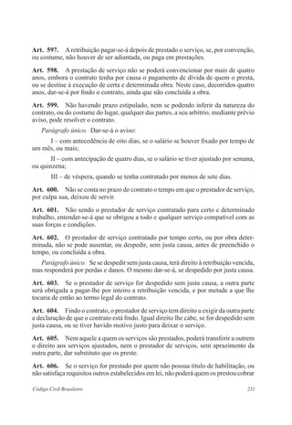 Art. 597. A retribuição pagar-se-á depois de prestado o serviço, se, por convenção, 
ou costume, não houver de ser adiantada, ou paga em prestações. 
Art. 598. A prestação de serviço não se poderá convencionar por mais de quatro 
anos, embora o contrato tenha por causa o pagamento de dívida de quem o presta, 
ou se destine à execução de certa e determinada obra. Neste caso, decorridos quatro 
anos, dar-se-á por findo o contrato, ainda que não concluída a obra. 
Art. 599. Não havendo prazo estipulado, nem se podendo inferir da natureza do 
contrato, ou do costume do lugar, qualquer das partes, a seu arbítrio, mediante prévio 
aviso, pode resolver o contrato. 
Parágrafo único. Dar-se-á o aviso: 
I – com antecedência de oito dias, se o salário se houver fixado por tempo de 
um mês, ou mais; 
II – com antecipação de quatro dias, se o salário se tiver ajustado por semana, 
ou quinzena; 
III – de véspera, quando se tenha contratado por menos de sete dias. 
Art. 600. Não se conta no prazo do contrato o tempo em que o prestador de serviço, 
por culpa sua, deixou de servir. 
Art. 601. Não sendo o prestador de serviço contratado para certo e determinado 
trabalho, entender-se-á que se obrigou a todo e qualquer serviço compatível com as 
suas forças e condições. 
Art. 602. O prestador de serviço contratado por tempo certo, ou por obra deter-minada, 
não se pode ausentar, ou despedir, sem justa causa, antes de preenchido o 
tempo, ou concluída a obra. 
Parágrafo único. Se se despedir sem justa causa, terá direito à retribuição vencida, 
mas responderá por perdas e danos. O mesmo dar-se-á, se despedido por justa causa. 
Art. 603. Se o prestador de serviço for despedido sem justa causa, a outra parte 
será obrigada a pagar-lhe por inteiro a retribuição vencida, e por metade a que lhe 
tocaria de então ao termo legal do contrato. 
Art. 604. Findo o contrato, o prestador de serviço tem direito a exigir da outra parte 
a declaração de que o contrato está findo. Igual direito lhe cabe, se for despedido sem 
justa causa, ou se tiver havido motivo justo para deixar o serviço. 
Art. 605. Nem aquele a quem os serviços são prestados, poderá transferir a outrem 
o direito aos serviços ajustados, nem o prestador de serviços, sem aprazimento da 
outra parte, dar substituto que os preste. 
Art. 606. Se o serviço for prestado por quem não possua título de habilitação, ou 
não satisfaça requisitos outros estabelecidos em lei, não poderá quem os prestou cobrar 
Código Civil Brasileiro 211 
 