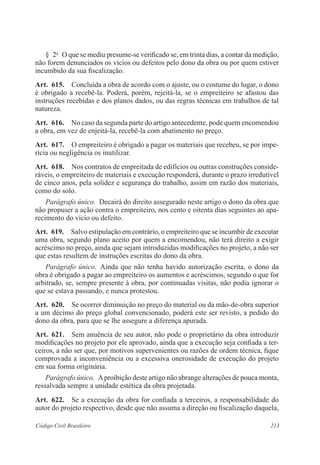 § 2o O que se mediu presume-se verificado se, em trinta dias, a contar da medição, 
não forem denunciados os vícios ou defeitos pelo dono da obra ou por quem estiver 
incumbido da sua fiscalização. 
Art. 615. Concluída a obra de acordo com o ajuste, ou o costume do lugar, o dono 
é obrigado a recebê-la. Poderá, porém, rejeitá-la, se o empreiteiro se afastou das 
instruções recebidas e dos planos dados, ou das regras técnicas em trabalhos de tal 
natureza. 
Art. 616. No caso da segunda parte do artigo antecedente, pode quem encomendou 
a obra, em vez de enjeitá-la, recebê-la com abatimento no preço. 
Art. 617. O empreiteiro é obrigado a pagar os materiais que recebeu, se por impe-rícia 
ou negligência os inutilizar. 
Art. 618. Nos contratos de empreitada de edifícios ou outras construções conside-ráveis, 
o empreiteiro de materiais e execução responderá, durante o prazo irredutível 
de cinco anos, pela solidez e segurança do trabalho, assim em razão dos materiais, 
como do solo. 
Parágrafo único. Decairá do direito assegurado neste artigo o dono da obra que 
não propuser a ação contra o empreiteiro, nos cento e oitenta dias seguintes ao apa-recimento 
do vício ou defeito. 
Art. 619. Salvo estipulação em contrário, o empreiteiro que se incumbir de executar 
uma obra, segundo plano aceito por quem a encomendou, não terá direito a exigir 
acréscimo no preço, ainda que sejam introduzidas modificações no projeto, a não ser 
que estas resultem de instruções escritas do dono da obra. 
Parágrafo único. Ainda que não tenha havido autorização escrita, o dono da 
obra é obrigado a pagar ao empreiteiro os aumentos e acréscimos, segundo o que for 
arbitrado, se, sempre presente à obra, por continuadas visitas, não podia ignorar o 
que se estava passando, e nunca protestou. 
Art. 620. Se ocorrer diminuição no preço do material ou da mão-de-obra superior 
a um décimo do preço global convencionado, poderá este ser revisto, a pedido do 
dono da obra, para que se lhe assegure a diferença apurada. 
Art. 621. Sem anuência de seu autor, não pode o proprietário da obra introduzir 
modificações no projeto por ele aprovado, ainda que a execução seja confiada a ter-ceiros, 
a não ser que, por motivos supervenientes ou razões de ordem técnica, fique 
comprovada a inconveniência ou a excessiva onerosidade de execução do projeto 
em sua forma originária. 
Parágrafo único. A proibição deste artigo não abrange alterações de pouca monta, 
ressalvada sempre a unidade estética da obra projetada. 
Art. 622. Se a execução da obra for confiada a terceiros, a responsabilidade do 
autor do projeto respectivo, desde que não assuma a direção ou fiscalização daquela, 
Código Civil Brasileiro 213 
 