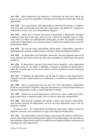 Art. 631. Salvo disposição em contrário, a restituição da coisa deve dar-se no 
lugar em que tiver de ser guardada. As despesas de restituição correm por conta do 
depositante. 
Art. 632. Se a coisa houver sido depositada no interesse de terceiro, e o deposi-tário 
tiver sido cientificado deste fato pelo depositante, não poderá ele exonerar-se 
restituindo a coisa a este, sem consentimento daquele. 
Art. 633. Ainda que o contrato fixe prazo à restituição, o depositário entregará 
o depósito logo que se lhe exija, salvo se tiver o direito de retenção a que se refere 
o art. 644, se o objeto for judicialmente embargado, se sobre ele pender execução, 
notificada ao depositário, ou se houver motivo razoável de suspeitar que a coisa foi 
dolosamente obtida. 
Art. 634. No caso do artigo antecedente, última parte, o depositário, expondo o 
fundamento da suspeita, requererá que se recolha o objeto ao Depósito Público. 
Art. 635. Ao depositário será facultado, outrossim, requerer depósito judicial da 
coisa, quando, por motivo plausível, não a possa guardar, e o depositante não queira 
recebê-la. 
Art. 636. O depositário, que por força maior houver perdido a coisa depositada 
e recebido outra em seu lugar, é obrigado a entregar a segunda ao depositante, e 
ceder-lhe as ações que no caso tiver contra o terceiro responsável pela restituição 
da primeira. 
Art. 637. O herdeiro do depositário, que de boa-fé vendeu a coisa depositada, é 
obrigado a assistir o depositante na reivindicação, e a restituir ao comprador o preço 
recebido. 
Art. 638. Salvo os casos previstos nos arts. 633 e 634, não poderá o depositário 
furtar-se à restituição do depósito, alegando não pertencer a coisa ao depositante, ou 
opondo compensação, exceto se noutro depósito se fundar. 
Art. 639. Sendo dois ou mais depositantes, e divisível a coisa, a cada um só entre-gará 
o depositário a respectiva parte, salvo se houver entre eles solidariedade. 
Art. 640. Sob pena de responder por perdas e danos, não poderá o depositário, 
sem licença expressa do depositante, servir-se da coisa depositada, nem a dar em 
depósito a outrem. 
Parágrafo único. Se o depositário, devidamente autorizado, confiar a coisa em 
depósito a terceiro, será responsável se agiu com culpa na escolha deste. 
Art. 641. Se o depositário se tornar incapaz, a pessoa que lhe assumir a administra-ção 
dos bens diligenciará imediatamente restituir a coisa depositada e, não querendo ou 
não podendo o depositante recebê-la, recolhê-la-á ao Depósito Público ou promoverá 
nomeação de outro depositário. 
Código Civil Brasileiro 215 
 