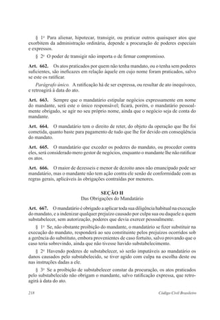 § 1o Para alienar, hipotecar, transigir, ou praticar outros quaisquer atos que 
exorbitem da administração ordinária, depende a procuração de poderes especiais 
e expressos. 
§ 2o O poder de transigir não importa o de firmar compromisso. 
Art. 662. Os atos praticados por quem não tenha mandato, ou o tenha sem poderes 
suficientes, são ineficazes em relação àquele em cujo nome foram praticados, salvo 
se este os ratificar. 
Parágrafo único. A ratificação há de ser expressa, ou resultar de ato inequívoco, 
e retroagirá à data do ato. 
Art. 663. Sempre que o mandatário estipular negócios expressamente em nome 
do mandante, será este o único responsável; ficará, porém, o mandatário pessoal-mente 
obrigado, se agir no seu próprio nome, ainda que o negócio seja de conta do 
mandante. 
Art. 664. O mandatário tem o direito de reter, do objeto da operação que lhe foi 
cometida, quanto baste para pagamento de tudo que lhe for devido em conseqüência 
do mandato. 
Art. 665. O mandatário que exceder os poderes do mandato, ou proceder contra 
eles, será considerado mero gestor de negócios, enquanto o mandante lhe não ratificar 
os atos. 
Art. 666. O maior de dezesseis e menor de dezoito anos não emancipado pode ser 
mandatário, mas o mandante não tem ação contra ele senão de conformidade com as 
regras gerais, aplicáveis às obrigações contraídas por menores. 
Seção I 
Das Obrigações do Mandatário 
Art. 667. O mandatário é obrigado a aplicar toda sua diligência habitual na execução 
do mandato, e a indenizar qualquer prejuízo causado por culpa sua ou daquele a quem 
substabelecer, sem autorização, poderes que devia exercer pessoalmente. 
§ 1o Se, não obstante proibição do mandante, o mandatário se fizer substituir na 
execução do mandato, responderá ao seu constituinte pelos prejuízos ocorridos sob 
a gerência do substituto, embora provenientes de caso fortuito, salvo provando que o 
caso teria sobrevindo, ainda que não tivesse havido substabelecimento. 
§ 2o Havendo poderes de substabelecer, só serão imputáveis ao mandatário os 
danos causados pelo substabelecido, se tiver agido com culpa na escolha deste ou 
nas instruções dadas a ele. 
§ 3o Se a proibição de substabelecer constar da procuração, os atos praticados 
pelo substabelecido não obrigam o mandante, salvo ratificação expressa, que retro-agirá 
à data do ato. 
218 Código Civil Brasileiro 
 