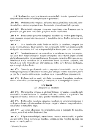 § 4o Sendo omissa a procuração quanto ao substabelecimento, o procurador será 
responsável se o substabelecido proceder culposamente. 
Art. 668. O mandatário é obrigado a dar contas de sua gerência ao mandante, trans-ferindo- 
lhe as vantagens provenientes do mandato, por qualquer título que seja. 
Art. 669. O mandatário não pode compensar os prejuízos a que deu causa com os 
proveitos que, por outro lado, tenha granjeado ao seu constituinte. 
Art. 670. Pelas somas que devia entregar ao mandante ou recebeu para despesa, 
mas empregou em proveito seu, pagará o mandatário juros, desde o momento em 
que abusou. 
Art. 671. Se o mandatário, tendo fundos ou crédito do mandante, comprar, em 
nome próprio, algo que devera comprar para o mandante, por ter sido expressamente 
designado no mandato, terá este ação para obrigá-lo à entrega da coisa comprada. 
Art. 672. Sendo dois ou mais os mandatários nomeados no mesmo instrumento, 
qualquer deles poderá exercer os poderes outorgados, se não forem expressamente 
declarados conjuntos, nem especificamente designados para atos diferentes, ou su-bordinados 
a atos sucessivos. Se os mandatários forem declarados conjuntos, não 
terá eficácia o ato praticado sem interferência de todos, salvo havendo ratificação, 
que retroagirá à data do ato. 
Art. 673. O terceiro que, depois de conhecer os poderes do mandatário, com ele cele-brar 
negócio jurídico exorbitante do mandato, não tem ação contra o mandatário, salvo 
se este lhe prometeu ratificação do mandante ou se responsabilizou pes­soalmente. 
Art. 674. Embora ciente da morte, interdição ou mudança de estado do mandante, 
deve o mandatário concluir o negócio já começado, se houver perigo na demora. 
Seção II 
Das Obrigações do Mandante 
Art. 675. O mandante é obrigado a satisfazer todas as obrigações contraídas pelo 
mandatário, na conformidade do mandato conferido, e adiantar a importância das 
despesas necessárias à execução dele, quando o mandatário lho pedir. 
Art. 676. É obrigado o mandante a pagar ao mandatário a remuneração ajustada e 
as despesas da execução do mandato, ainda que o negócio não surta o esperado efeito, 
salvo tendo o mandatário culpa. 
Art. 677. As somas adiantadas pelo mandatário, para a execução do mandato, 
vencem juros desde a data do desembolso. 
Art. 678. É igualmente obrigado o mandante a ressarcir ao mandatário as perdas 
que este sofrer com a execução do mandato, sempre que não resultem de culpa sua 
ou de excesso de poderes. 
Código Civil Brasileiro 219 
 