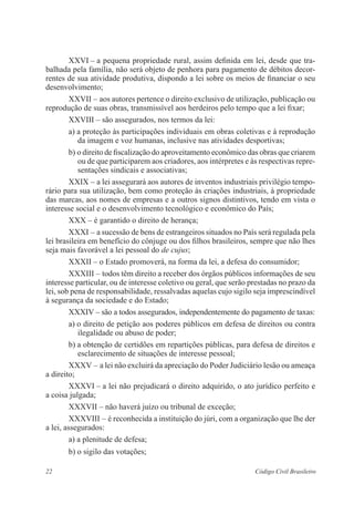 XXVI – a pequena propriedade rural, assim definida em lei, desde que tra-balhada 
pela família, não será objeto de penhora para pagamento de débitos decor-rentes 
de sua atividade produtiva, dispondo a lei sobre os meios de ­financiar 
o seu 
desenvolvimento; 
XXVII – aos autores pertence o direito exclusivo de utilização, ­publicação 
ou 
reprodução de suas obras, transmissível aos herdeiros pelo ­tempo 
que a lei fixar; 
XXVIII – são assegurados, nos termos da lei: 
a) a proteção às participações individuais em obras coletivas e à reprodução 
da imagem e voz humanas, inclusive nas atividades desportivas; 
b) o direito de fiscalização do aproveitamento econômico das obras que ­criarem 
ou de que participarem aos criadores, aos intérpretes e às respectivas repre-sentações 
sindicais e associativas; 
XXIX – a lei assegurará aos autores de inventos industriais privilégio tempo-rário 
para sua utilização, bem como proteção às criações industriais, à propriedade 
das marcas, aos nomes de empresas e a outros signos distintivos, tendo em vista o 
interesse social e o desenvolvimento tecnológico e econômico do País; 
XXX – é garantido o direito de herança; 
XXXI – a sucessão de bens de estrangeiros situados no País será regulada pela 
lei brasileira em benefício do cônjuge ou dos filhos brasileiros, ­sempre 
que não lhes 
seja mais favorável a lei pessoal do de cujus; 
XXXII – o Estado promoverá, na forma da lei, a defesa do consumidor; 
XXXIII – todos têm direito a receber dos órgãos públicos informações de seu 
interesse particular, ou de interesse coletivo ou geral, que serão ­prestadas 
no prazo da 
lei, sob pena de responsabilidade, ressalvadas aquelas cujo sigilo seja imprescindível 
à segurança da sociedade e do Estado; 
XXXIV – são a todos assegurados, independentemente do pagamento de ­taxas: 
a) o direito de petição aos poderes públicos em defesa de direitos ou contra 
ilegalidade ou abuso de poder; 
b) a obtenção de certidões em repartições públicas, para defesa de ­direitos 
e 
esclarecimento de situações de interesse pessoal; 
XXXV – a lei não excluirá da apreciação do Poder Judiciário lesão ou ameaça 
a direito; 
XXXVI – a lei não prejudicará o direito adquirido, o ato jurídico ­perfeito 
e 
a coisa julgada; 
XXXVII – não haverá juízo ou tribunal de exceção; 
XXXVIII – é reconhecida a instituição do júri, com a organização que lhe der 
a lei, assegurados: 
a) a plenitude de defesa; 
b) o sigilo das votações; 
22 Código Civil Brasileiro 
 
