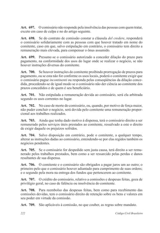 Art. 697. O comissário não responde pela insolvência das pessoas com quem tratar, 
exceto em caso de culpa e no do artigo seguinte. 
Art. 698. Se do contrato de comissão constar a cláusula del credere, responderá 
o comissário solidariamente com as pessoas com que houver tratado em nome do 
comitente, caso em que, salvo estipulação em contrário, o comissário tem direito a 
remuneração mais elevada, para compensar o ônus assumido. 
Art. 699. Presume-se o comissário autorizado a conceder dilação do prazo para 
pagamento, na conformidade dos usos do lugar onde se realizar o negócio, se não 
houver instruções diversas do comitente. 
Art. 700. Se houver instruções do comitente proibindo prorrogação de prazos para 
pagamento, ou se esta não for conforme os usos locais, poderá o comitente exigir que 
o comissário pague incontinenti ou responda pelas conseqüências da dilação conce-dida, 
procedendo-se de igual modo se o comissário não der ciência ao comitente dos 
prazos concedidos e de quem é seu beneficiário. 
Art. 701. Não estipulada a remuneração devida ao comissário, será ela arbitrada 
segundo os usos correntes no lugar. 
Art. 702. No caso de morte do comissário, ou, quando, por motivo de força maior, 
não puder concluir o negócio, será devida pelo comitente uma remuneração propor-cional 
aos trabalhos realizados. 
Art. 703. Ainda que tenha dado motivo à dispensa, terá o comissário direito a ser 
remunerado pelos serviços úteis prestados ao comitente, ressalvado a este o direito 
de exigir daquele os prejuízos sofridos. 
Art. 704. Salvo disposição em contrário, pode o comitente, a qualquer tempo, 
alterar as instruções dadas ao comissário, entendendo-se por elas regidos também os 
negócios pendentes. 
Art. 705. Se o comissário for despedido sem justa causa, terá direito a ser remu-nerado 
pelos trabalhos prestados, bem como a ser ressarcido pelas perdas e danos 
resultantes de sua dispensa. 
Art. 706. O comitente e o comissário são obrigados a pagar juros um ao outro; o 
primeiro pelo que o comissário houver adiantado para cumprimento de suas ordens; 
e o segundo pela mora na entrega dos fundos que pertencerem ao comitente. 
Art. 707. O crédito do comissário, relativo a comissões e despesas feitas, goza de 
privilégio geral, no caso de falência ou insolvência do comitente. 
Art. 708. Para reembolso das despesas feitas, bem como para recebimento das 
comissões devidas, tem o comissário direito de retenção sobre os bens e valores em 
seu poder em virtude da comissão. 
Art. 709. São aplicáveis à comissão, no que couber, as regras sobre mandato. 
222 Código Civil Brasileiro 
 