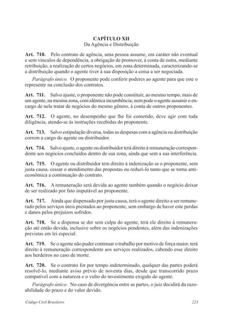 CAPÍTULO XI 
Da Agência e Distribuição 
Art. 710. Pelo contrato de agência, uma pessoa assume, em caráter não eventual 
e sem vínculos de dependência, a obrigação de promover, à conta de outra, mediante 
retribuição, a realização de certos negócios, em zona determinada, caracterizando-se 
a distribuição quando o agente tiver à sua disposição a coisa a ser negociada. 
Parágrafo único. O proponente pode conferir poderes ao agente para que este o 
represente na conclusão dos contratos. 
Art. 711. Salvo ajuste, o proponente não pode constituir, ao mesmo tempo, mais de 
um agente, na mesma zona, com idêntica incumbência; nem pode o agente assumir o en-cargo 
de nela tratar de negócios do mesmo gênero, à conta de outros proponentes. 
Art. 712. O agente, no desempenho que lhe foi cometido, deve agir com toda 
diligência, atendo-se às instruções recebidas do proponente. 
Art. 713. Salvo estipulação diversa, todas as despesas com a agência ou distribuição 
correm a cargo do agente ou distribuidor. 
Art. 714. Salvo ajuste, o agente ou distribuidor terá direito à remuneração correspon-dente 
aos negócios concluídos dentro de sua zona, ainda que sem a sua interferência. 
Art. 715. O agente ou distribuidor tem direito à indenização se o proponente, sem 
justa causa, cessar o atendimento das propostas ou reduzi-lo tanto que se torna anti­eco­nômica 
a continuação do contrato. 
Art. 716. A remuneração será devida ao agente também quando o negócio deixar 
de ser realizado por fato imputável ao proponente. 
Art. 717. Ainda que dispensado por justa causa, terá o agente direito a ser remune-rado 
pelos serviços úteis prestados ao proponente, sem embargo de haver este perdas 
e danos pelos prejuízos sofridos. 
Art. 718. Se a dispensa se der sem culpa do agente, terá ele direito à remunera-ção 
até então devida, inclusive sobre os negócios pendentes, além das indenizações 
previstas em lei especial. 
Art. 719. Se o agente não puder continuar o trabalho por motivo de força maior, terá 
direito à remuneração correspondente aos serviços realizados, cabendo esse direito 
aos herdeiros no caso de morte. 
Art. 720. Se o contrato for por tempo indeterminado, qualquer das partes poderá 
resolvê-lo, mediante aviso prévio de noventa dias, desde que transcorrido prazo 
compatível com a natureza e o vulto do investimento exigido do agente. 
Parágrafo único. No caso de divergência entre as partes, o juiz decidirá da razo-abilidade 
do prazo e do valor devido. 
Código Civil Brasileiro 223 
 