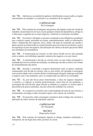 Art. 721. Aplicam-se ao contrato de agência e distribuição, no que couber, as regras 
concernentes ao mandato e à comissão e as constantes de lei especial. 
CAPÍTULO XI 
Da Corretagem 
Art. 722. Pelo contrato de corretagem, uma pessoa, não ligada a outra em virtude de 
mandato, de prestação de serviços ou por qualquer relação de dependência, obriga-se 
a obter para a segunda um ou mais negócios, conforme as instruções recebidas. 
Art. 723. O corretor é obrigado a executar a mediação com a diligência e prudência 
que o negócio requer, prestando ao cliente, espontaneamente, todas as informações 
sobre o andamento dos negócios; deve, ainda, sob pena de responder por perdas e 
danos, prestar ao cliente todos os esclarecimentos que estiverem ao seu alcance, acerca 
da segurança ou risco do negócio, das alterações de valores e do mais que possa influir 
nos resultados da incumbência. 
Art. 724. A remuneração do corretor, se não estiver fixada em lei, nem ajustada 
entre as partes, será arbitrada segundo a natureza do negócio e os usos locais. 
Art. 725. A remuneração é devida ao corretor uma vez que tenha conseguido o 
resultado previsto no contrato de mediação, ou ainda que este não se efetive em virtude 
de arrependimento das partes. 
Art. 726. Iniciado e concluído o negócio diretamente entre as partes, nenhuma 
remuneração será devida ao corretor; mas se, por escrito, for ajustada a corretagem 
com exclusividade, terá o corretor direito à remuneração integral, ainda que realizado 
o negócio sem a sua mediação, salvo se comprovada sua inércia ou ociosidade. 
Art. 727. Se, por não haver prazo determinado, o dono do negócio dispensar 
o corretor, e o negócio se realizar posteriormente, como fruto da sua mediação, a 
corretagem lhe será devida; igual solução se adotará se o negócio se realizar após a 
decorrência do prazo contratual, mas por efeito dos trabalhos do corretor. 
Art. 728. Se o negócio se concluir com a intermediação de mais de um corretor, a 
remuneração será paga a todos em partes iguais, salvo ajuste em contrário. 
Art. 729. Os preceitos sobre corretagem constantes deste Código não excluem a 
aplicação de outras normas da legislação especial. 
CAPÍTULO XIV 
Do Transporte 
Seção I 
Disposições Gerais 
Art. 730. Pelo contrato de transporte alguém se obriga, mediante retribuição, a 
transportar, de um lugar para outro, pessoas ou coisas. 
224 Código Civil Brasileiro 
 
