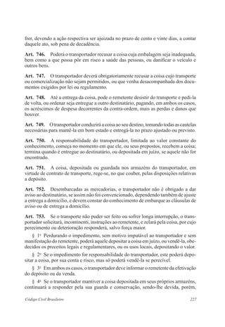 frer, devendo a ação respectiva ser ajuizada no prazo de cento e vinte dias, a contar 
daquele ato, sob pena de decadência. 
Art. 746. Poderá o transportador recusar a coisa cuja embalagem seja inadequada, 
bem como a que possa pôr em risco a saúde das pessoas, ou danificar o veículo e 
outros bens. 
Art. 747. O transportador deverá obrigatoriamente recusar a coisa cujo transporte 
ou comercialização não sejam permitidos, ou que venha desacompanhada dos docu-mentos 
exigidos por lei ou regulamento. 
Art. 748. Até a entrega da coisa, pode o remetente desistir do transporte e pedi-la 
de volta, ou ordenar seja entregue a outro destinatário, pagando, em ambos os casos, 
os acréscimos de despesa decorrentes da contra-ordem, mais as perdas e danos que 
houver. 
Art. 749. O transportador conduzirá a coisa ao seu destino, tomando todas as cautelas 
necessárias para mantê-la em bom estado e entregá-la no prazo ajustado ou previsto. 
Art. 750. A responsabilidade do transportador, limitada ao valor constante do 
conhecimento, começa no momento em que ele, ou seus prepostos, recebem a coisa; 
termina quando é entregue ao destinatário, ou depositada em juízo, se aquele não for 
encontrado. 
Art. 751. A coisa, depositada ou guardada nos armazéns do transportador, em 
virtude de contrato de transporte, rege-se, no que couber, pelas disposições relativas 
a depósito. 
Art. 752. Desembarcadas as mercadorias, o transportador não é obrigado a dar 
aviso ao destinatário, se assim não foi convencionado, dependendo também de ajuste 
a entrega a domicílio, e devem constar do conhecimento de embarque as cláusulas de 
aviso ou de entrega a domicílio. 
Art. 753. Se o transporte não puder ser feito ou sofrer longa interrupção, o trans-portador 
solicitará, incontinenti, instruções ao remetente, e zelará pela coisa, por cujo 
perecimento ou deterioração responderá, salvo força maior. 
§ 1o Perdurando o impedimento, sem motivo imputável ao transportador e sem 
manifestação do remetente, poderá aquele depositar a coisa em juízo, ou vendê-la, obe-decidos 
os preceitos legais e regulamentares, ou os usos locais, depositando o valor. 
§ 2o Se o impedimento for responsabilidade do transportador, este poderá depo-sitar 
a coisa, por sua conta e risco, mas só poderá vendê-la se perecível. 
§ 3o Em ambos os casos, o transportador deve informar o remetente da efetivação 
do depósito ou da venda. 
§ 4o Se o transportador mantiver a coisa depositada em seus próprios armazéns, 
continuará a responder pela sua guarda e conservação, sendo-lhe devida, porém, 
Código Civil Brasileiro 227 
 