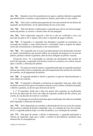Art. 761. Quando o risco for assumido em co-seguro, a apólice indicará o segurador 
que administrará o contrato e representará os demais, para todos os seus efeitos. 
Art. 762. Nulo será o contrato para garantia de risco proveniente de ato doloso do 
segurado, do beneficiário, ou de representante de um ou de outro. 
Art. 763. Não terá direito a indenização o segurado que estiver em mora no paga-mento 
do prêmio, se ocorrer o sinistro antes de sua purgação. 
Art. 764. Salvo disposição especial, o fato de se não ter verificado o risco, em 
previsão do qual se faz o seguro, não exime o segurado de pagar o prêmio. 
Art. 765. O segurado e o segurador são obrigados a guardar na conclusão e na 
execução do contrato, a mais estrita boa-fé e veracidade, tanto a respeito do objeto 
como das circunstâncias e declarações a ele concernentes. 
Art. 766. Se o segurado, por si ou por seu representante, fizer declarações inexatas 
ou omitir circunstâncias que possam influir na aceitação da proposta ou na taxa do 
prêmio, perderá o direito à garantia, além de ficar obrigado ao prêmio vencido. 
Parágrafo único. Se a inexatidão ou omissão nas declarações não resultar de 
má-fé do segurado, o segurador terá direito a resolver o contrato, ou a cobrar, mesmo 
após o sinistro, a diferença do prêmio. 
Art. 767. No seguro à conta de outrem, o segurador pode opor ao segurado quaisquer 
defesas que tenha contra o estipulante, por descumprimento das normas de conclusão 
do contrato, ou de pagamento do prêmio. 
Art. 768. O segurado perderá o direito à garantia se agravar intencionalmente o 
risco objeto do contrato. 
Art. 769. O segurado é obrigado a comunicar ao segurador, logo que saiba, todo 
incidente suscetível de agravar consideravelmente o risco coberto, sob pena de perder 
o direito à garantia, se provar que silenciou de má-fé. 
§ 1o O segurador, desde que o faça nos quinze dias seguintes ao recebimento 
do aviso da agravação do risco sem culpa do segurado, poderá dar-lhe ciência, por 
escrito, de sua decisão de resolver o contrato. 
§ 2o A resolução só será eficaz trinta dias após a notificação, devendo ser restituída 
pelo segurador a diferença do prêmio. 
Art. 770. Salvo disposição em contrário, a diminuição do risco no curso do contrato 
não acarreta a redução do prêmio estipulado; mas, se a redução do risco for conside-rável, 
o segurado poderá exigir a revisão do prêmio, ou a resolução do contrato. 
Art. 771. Sob pena de perder o direito à indenização, o segurado participará o 
sinistro ao segurador, logo que o saiba, e tomará as providências imediatas para 
minorar-lhe as conseqüências. 
Código Civil Brasileiro 229 
 