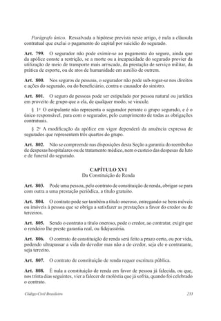 Parágrafo único. Ressalvada a hipótese prevista neste artigo, é nula a cláusula 
contratual que exclui o pagamento do capital por suicídio do segurado. 
Art. 799. O segurador não pode eximir-se ao pagamento do seguro, ainda que 
da apólice conste a restrição, se a morte ou a incapacidade do segurado provier da 
utilização de meio de transporte mais arriscado, da prestação de serviço militar, da 
prática de esporte, ou de atos de humanidade em auxílio de outrem. 
Art. 800. Nos seguros de pessoas, o segurador não pode sub-rogar-se nos direitos 
e ações do segurado, ou do beneficiário, contra o causador do sinistro. 
Art. 801. O seguro de pessoas pode ser estipulado por pessoa natural ou jurídica 
em proveito de grupo que a ela, de qualquer modo, se vincule. 
§ 1o O estipulante não representa o segurador perante o grupo segurado, e é o 
único responsável, para com o segurador, pelo cumprimento de todas as obrigações 
contratuais. 
§ 2o A modificação da apólice em vigor dependerá da anuência expressa de 
segurados que representem três quartos do grupo. 
Art. 802. Não se compreende nas disposições desta Seção a garantia do reembolso 
de despesas hospitalares ou de tratamento médico, nem o custeio das despesas de luto 
e de funeral do segurado. 
CAPÍTULO XVI 
Da Constituição de Renda 
Art. 803. Pode uma pessoa, pelo contrato de constituição de renda, obrigar-se para 
com outra a uma prestação periódica, a título gratuito. 
Art. 804. O contrato pode ser também a título oneroso, entregando-se bens móveis 
ou imóveis à pessoa que se obriga a satisfazer as prestações a favor do credor ou de 
terceiros. 
Art. 805. Sendo o contrato a título oneroso, pode o credor, ao contratar, exigir que 
o rendeiro lhe preste garantia real, ou fidejussória. 
Art. 806. O contrato de constituição de renda será feito a prazo certo, ou por vida, 
podendo ultrapassar a vida do devedor mas não a do credor, seja ele o contratante, 
seja terceiro. 
Art. 807. O contrato de constituição de renda requer escritura pública. 
Art. 808. É nula a constituição de renda em favor de pessoa já falecida, ou que, 
nos trinta dias seguintes, vier a falecer de moléstia que já sofria, quando foi celebrado 
o contrato. 
Código Civil Brasileiro 233 
 