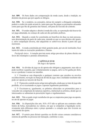 Art. 809. Os bens dados em compensação da renda caem, desde a tradição, no 
domínio da pessoa que por aquela se obrigou. 
Art. 810. Se o rendeiro, ou censuário, deixar de cumprir a obrigação estipulada, 
poderá o credor da renda acioná-lo, tanto para que lhe pague as prestações atrasadas 
como para que lhe dê garantias das futuras, sob pena de rescisão do contrato. 
Art. 811. O credor adquire o direito à renda dia a dia, se a prestação não houver de 
ser paga adiantada, no começo de cada um dos períodos prefixos. 
Art. 812. Quando a renda for constituída em benefício de duas ou mais pessoas, 
sem determinação da parte de cada uma, entende-se que os seus direitos são iguais; 
e, salvo estipulação diversa, não adquirirão os sobrevivos direito à parte dos que 
morrerem. 
Art. 813. A renda constituída por título gratuito pode, por ato do instituidor, ficar 
isenta de todas as execuções pendentes e futuras. 
Parágrafo único. A isenção prevista neste artigo prevalece de pleno direito em 
favor dos montepios e pensões alimentícias. 
CAPÍTULO XVI 
Do Jogo e da Aposta 
Art. 814. As dívidas de jogo ou de aposta não obrigam a pagamento; mas não se 
pode recobrar a quantia, que voluntariamente se pagou, salvo se foi ganha por dolo, 
ou se o perdente é menor ou interdito. 
§ 1o Estende-se esta disposição a qualquer contrato que encubra ou envolva 
reconhecimento, novação ou fiança de dívida de jogo; mas a nulidade resultante não 
pode ser oposta ao terceiro de boa-fé. 
§ 2o O preceito contido neste artigo tem aplicação, ainda que se trate de jogo não 
proibido, só se excetuando os jogos e apostas legalmente permitidos. 
§ 3o Excetuam-se, igualmente, os prêmios oferecidos ou prometidos para o 
vencedor em competição de natureza esportiva, intelectual ou artística, desde que os 
interessados se submetam às prescrições legais e regulamentares. 
Art. 815. Não se pode exigir reembolso do que se emprestou para jogo ou aposta, 
no ato de apostar ou jogar. 
Art. 816. As disposições dos arts. 814 e 815 não se aplicam aos contratos sobre 
títulos de bolsa, mercadorias ou valores, em que se estipulem a liquidação exclu-sivamente 
pela diferença entre o preço ajustado e a cotação que eles tiverem no 
vencimento do ajuste. 
Art. 817. O sorteio para dirimir questões ou dividir coisas comuns considera-se 
sistema de partilha ou processo de transação, conforme o caso. 
234 Código Civil Brasileiro 
 